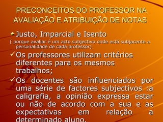 PRECONCEITOS DO PROFESSOR NA AVALIAÇÃO E ATRIBUIÇÃO DE NOTAS   Justo, Imparcial e Isento ( porque avaliar é um acto subjectivo onde está subjacente a personalidade de cada professor) Os professores utilizam critérios diferentes para os mesmos trabalhos;  Os docentes são influenciados por uma série de factores subjectivos :a caligrafia, a opinião expressa estar ou não de acordo com a sua e as expectativas em relação a determinado aluno. 