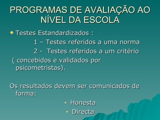 PROGRAMAS DE AVALIAÇÃO AO NÍVEL DA ESCOLA Testes Estandardizados : 1 – Testes referidos a uma norma 2 -  Testes referidos a um critério ( concebidos e validados por psicometristas). Os resultados devem ser comunicados de forma: Honesta Directa 