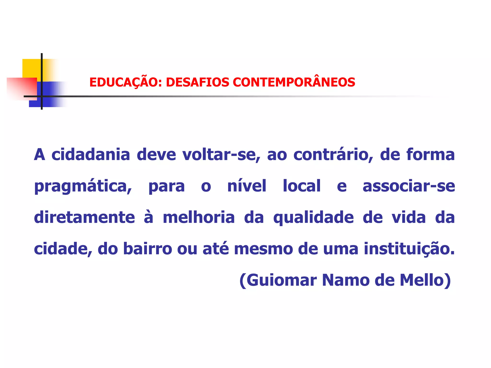 EDUCAÇÃO: DESAFIOS CONTEMPORÂNEOS




A cidadania deve voltar-se, ao contrário, de forma
pragmática, para o nível local e associar-se
diretamente à melhoria da qualidade de vida da
cidade, do bairro ou até mesmo de uma instituição.
                        (Guiomar Namo de Mello)
 