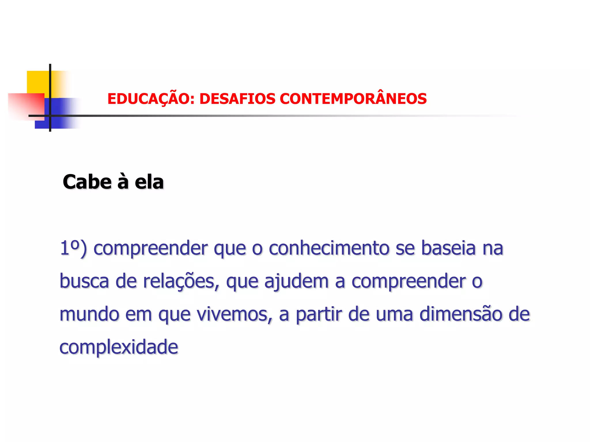 EDUCAÇÃO: DESAFIOS CONTEMPORÂNEOS




Cabe à ela


1º) compreender que o conhecimento se baseia na
busca de relações, que ajudem a compreender o
mundo em que vivemos, a partir de uma dimensão de
complexidade
 