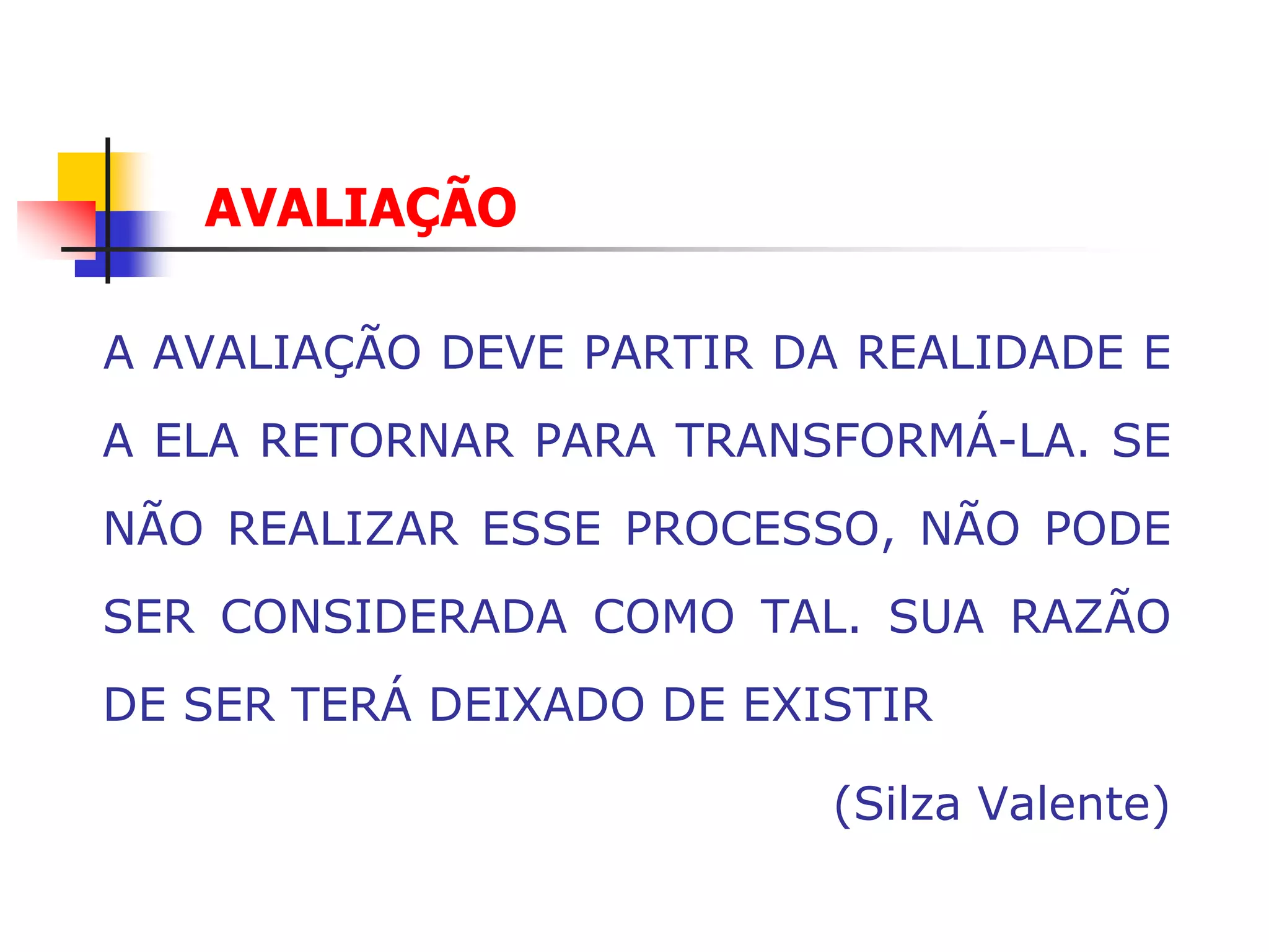 AVALIAÇÃO

A AVALIAÇÃO DEVE PARTIR DA REALIDADE E
A ELA RETORNAR PARA TRANSFORMÁ-LA. SE
NÃO REALIZAR ESSE PROCESSO, NÃO PODE
SER CONSIDERADA COMO TAL. SUA RAZÃO
DE SER TERÁ DEIXADO DE EXISTIR

                          (Silza Valente)
 