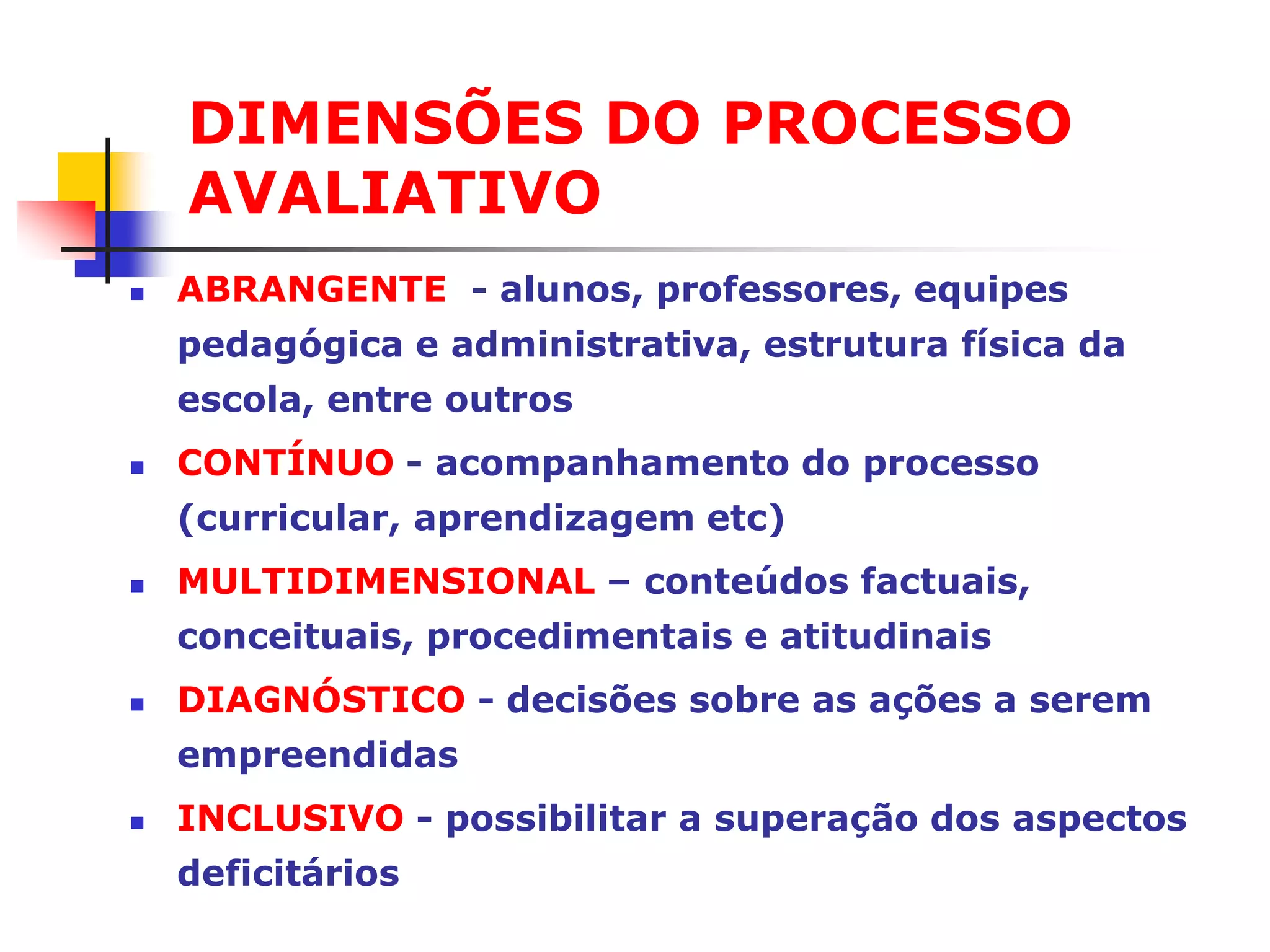 DIMENSÕES DO PROCESSO
    AVALIATIVO
   ABRANGENTE - alunos, professores, equipes
    pedagógica e administrativa, estrutura física da
    escola, entre outros
   CONTÍNUO - acompanhamento do processo
    (curricular, aprendizagem etc)
   MULTIDIMENSIONAL – conteúdos factuais,
    conceituais, procedimentais e atitudinais
   DIAGNÓSTICO - decisões sobre as ações a serem
    empreendidas
   INCLUSIVO - possibilitar a superação dos aspectos
    deficitários
 