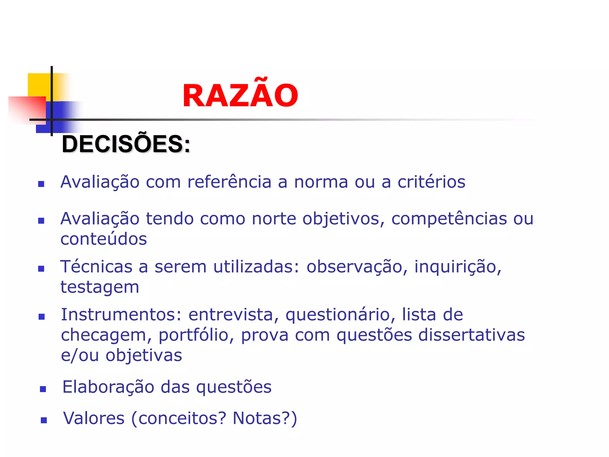 RAZÃO
    DECISÕES:
   Avaliação com referência a norma ou a critérios

   Avaliação tendo como norte objetivos, competências ou
    conteúdos
   Técnicas a serem utilizadas: observação, inquirição,
    testagem
   Instrumentos: entrevista, questionário, lista de
    checagem, portfólio, prova com questões dissertativas
    e/ou objetivas
   Elaboração das questões
   Valores (conceitos? Notas?)
 