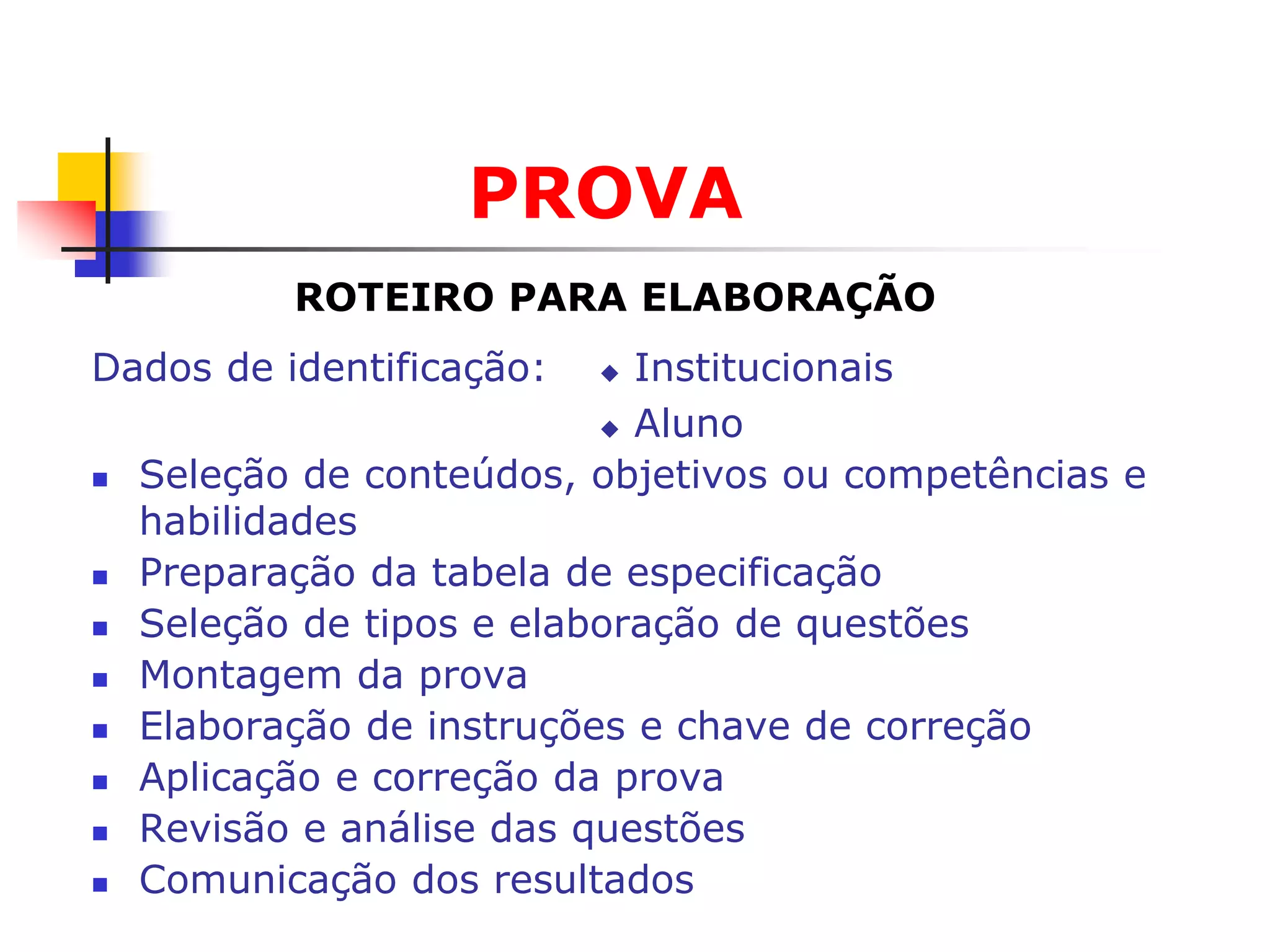 PROVA
           ROTEIRO PARA ELABORAÇÃO
Dados de identificação:     Institucionais
                            Aluno

   Seleção de conteúdos, objetivos ou competências e
    habilidades
   Preparação da tabela de especificação
   Seleção de tipos e elaboração de questões
   Montagem da prova
   Elaboração de instruções e chave de correção
   Aplicação e correção da prova
   Revisão e análise das questões
   Comunicação dos resultados
 