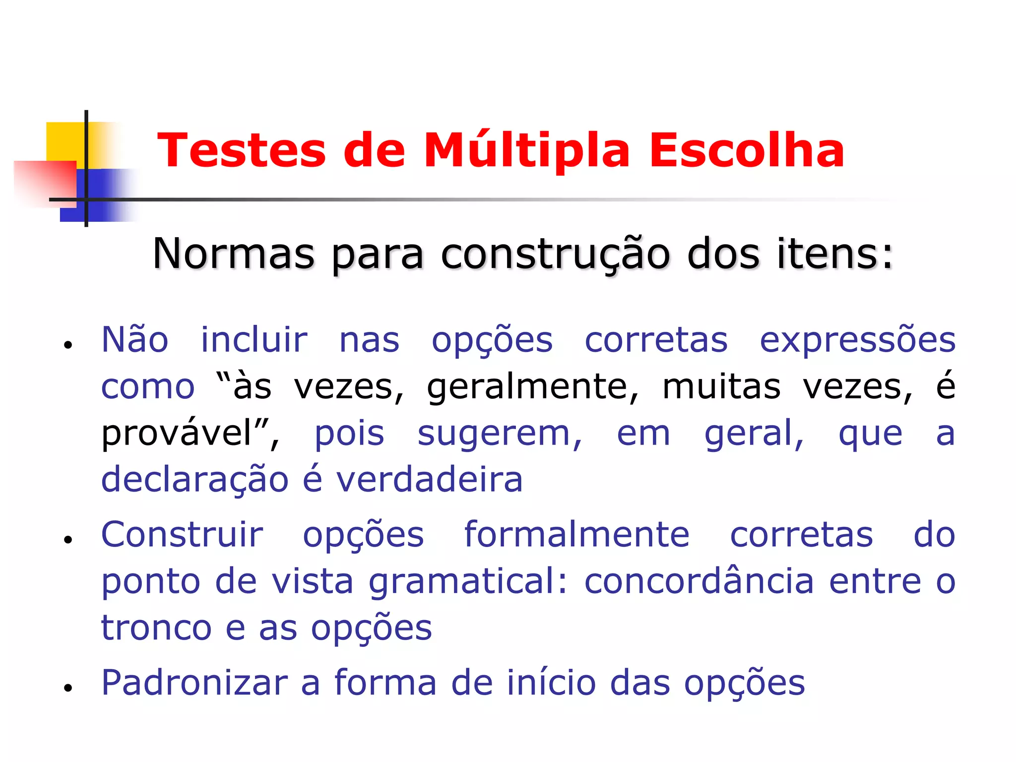 Testes de Múltipla Escolha

      Normas para construção dos itens:
•   Não incluir nas opções corretas expressões
    como “às vezes, geralmente, muitas vezes, é
    provável”, pois sugerem, em geral, que a
    declaração é verdadeira
•   Construir opções formalmente corretas do
    ponto de vista gramatical: concordância entre o
    tronco e as opções
•   Padronizar a forma de início das opções
 