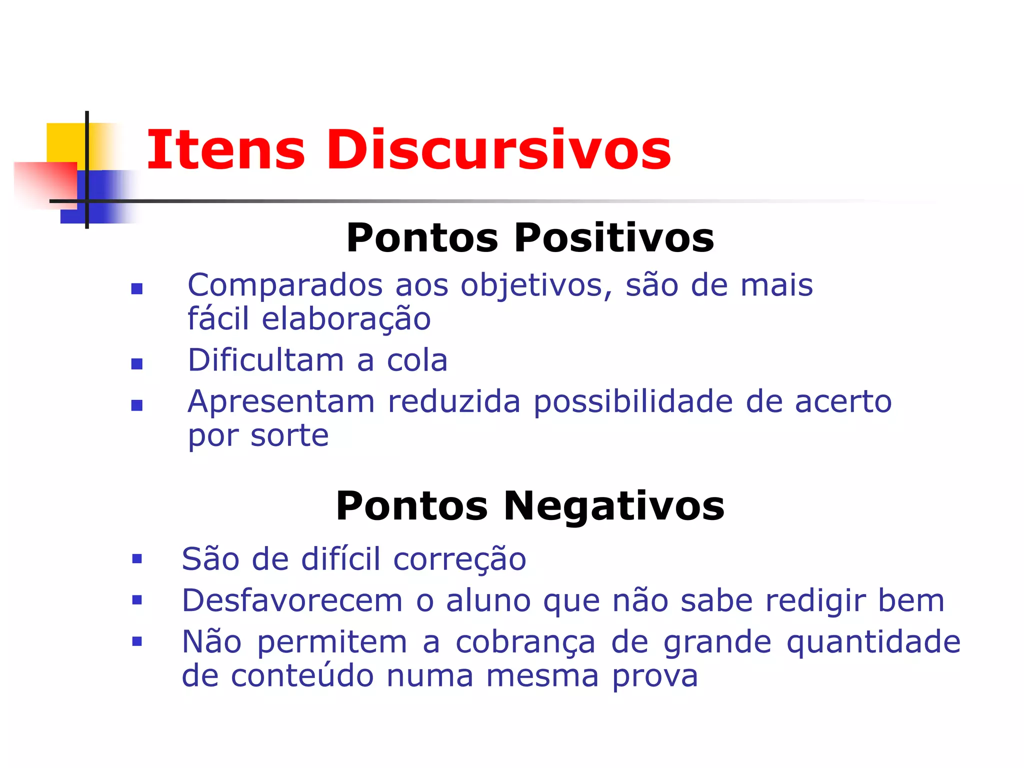 Itens Discursivos
              Pontos Positivos
    Comparados aos objetivos, são de mais
     fácil elaboração
    Dificultam a cola
    Apresentam reduzida possibilidade de acerto
     por sorte

             Pontos Negativos
    São de difícil correção
    Desfavorecem o aluno que não sabe redigir bem
    Não permitem a cobrança de grande quantidade
     de conteúdo numa mesma prova
 