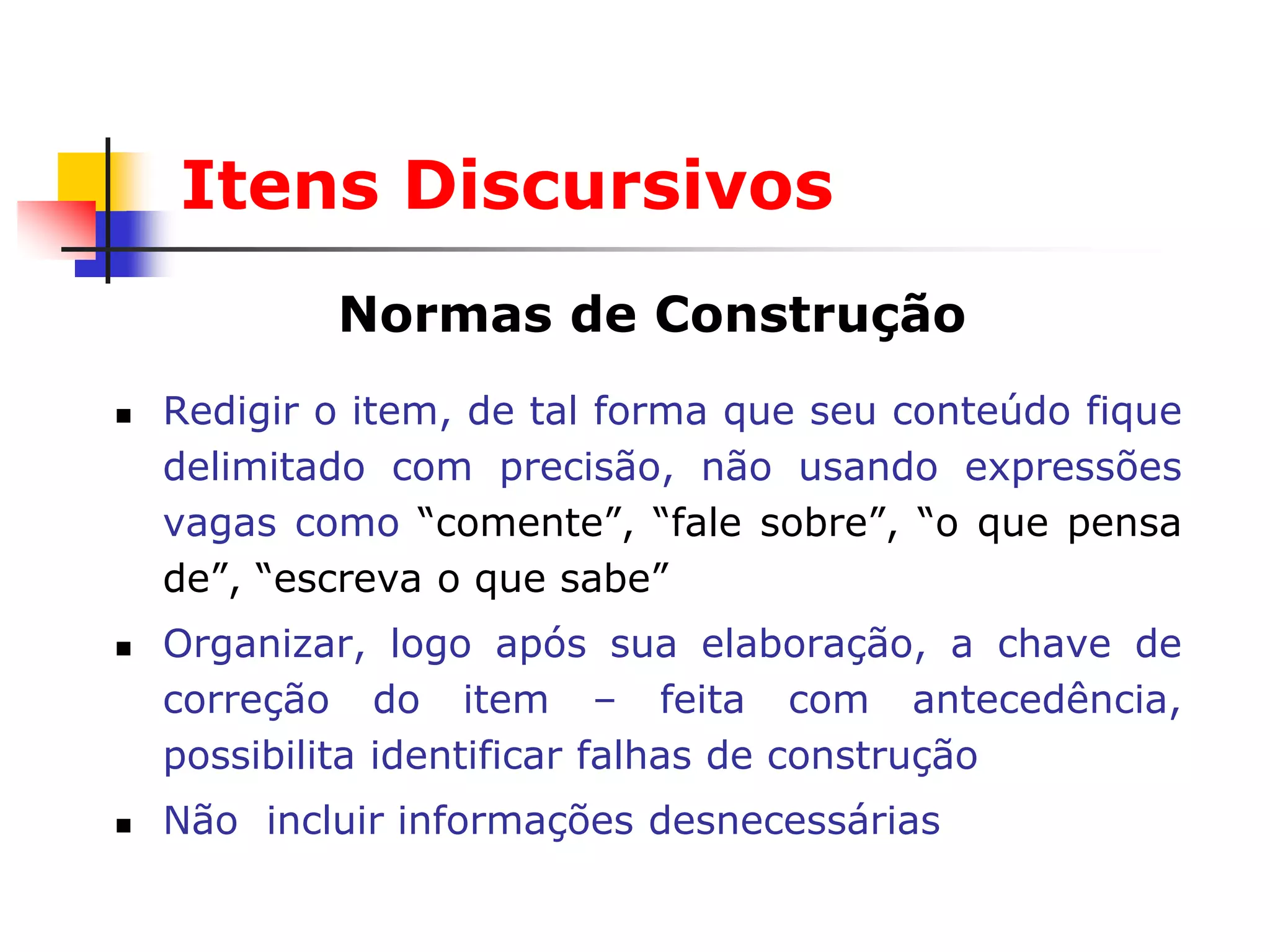 Itens Discursivos
            Normas de Construção
   Redigir o item, de tal forma que seu conteúdo fique
    delimitado com precisão, não usando expressões
    vagas como “comente”, “fale sobre”, “o que pensa
    de”, “escreva o que sabe”
   Organizar, logo após sua elaboração, a chave de
    correção do item – feita com antecedência,
    possibilita identificar falhas de construção
   Não incluir informações desnecessárias
 