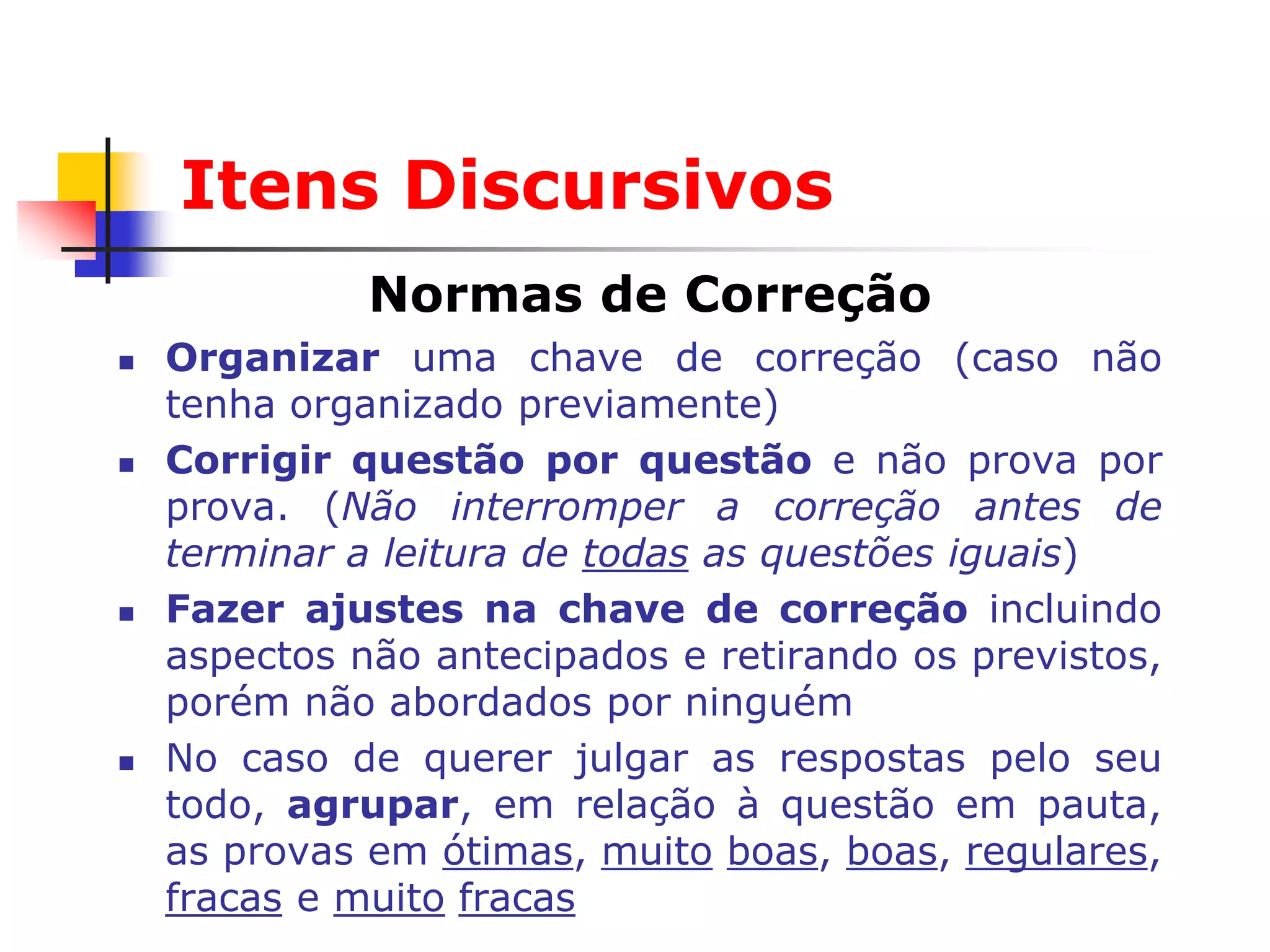 Itens Discursivos
              Normas de Correção
   Organizar uma chave de correção (caso não
    tenha organizado previamente)
   Corrigir questão por questão e não prova por
    prova. (Não interromper a correção antes de
    terminar a leitura de todas as questões iguais)
   Fazer ajustes na chave de correção incluindo
    aspectos não antecipados e retirando os previstos,
    porém não abordados por ninguém
   No caso de querer julgar as respostas pelo seu
    todo, agrupar, em relação à questão em pauta,
    as provas em ótimas, muito boas, boas, regulares,
    fracas e muito fracas
 