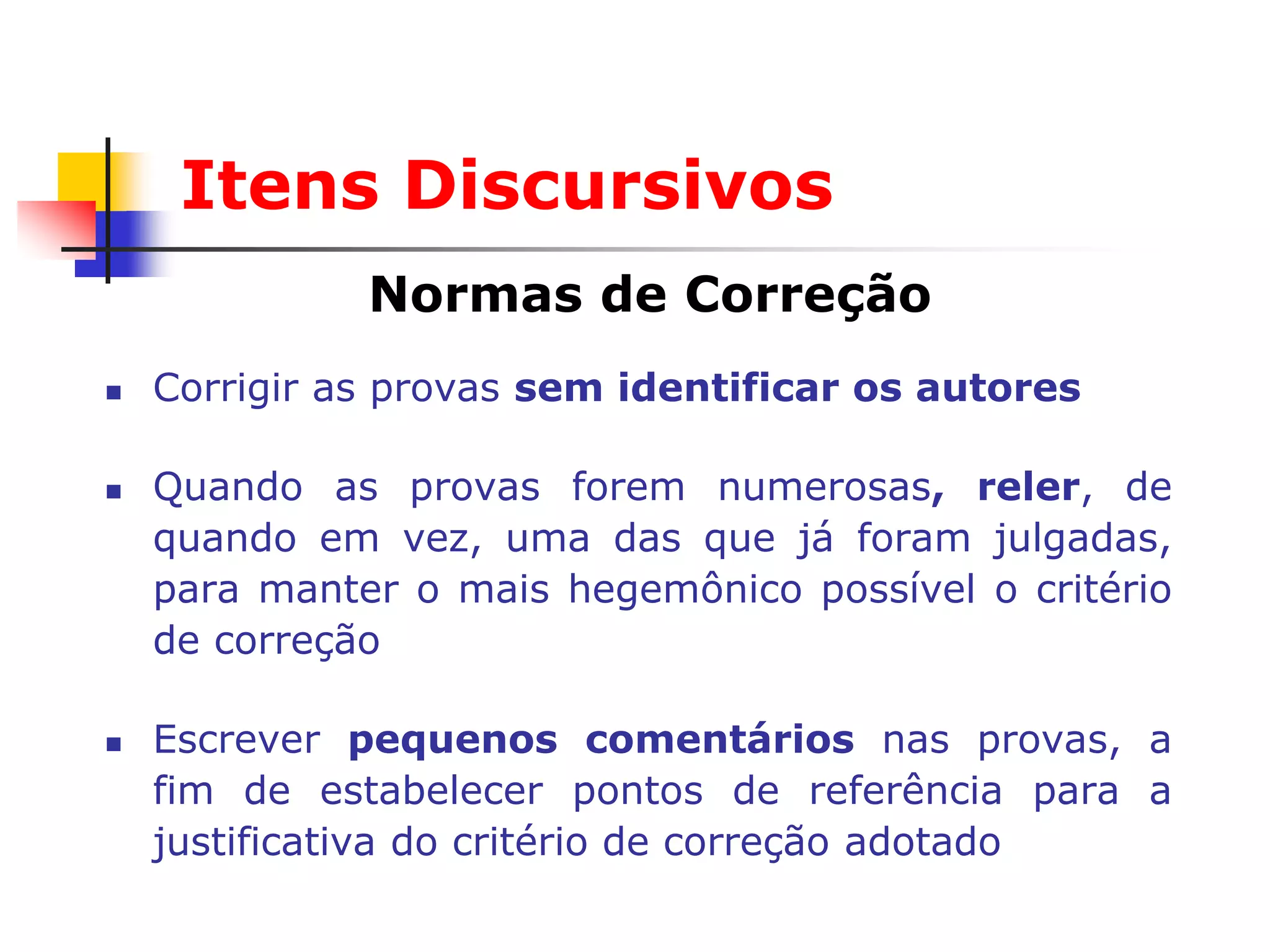 Itens Discursivos
              Normas de Correção
   Corrigir as provas sem identificar os autores

   Quando as provas forem numerosas, reler, de
    quando em vez, uma das que já foram julgadas,
    para manter o mais hegemônico possível o critério
    de correção

   Escrever pequenos comentários nas provas, a
    fim de estabelecer pontos de referência para a
    justificativa do critério de correção adotado
 