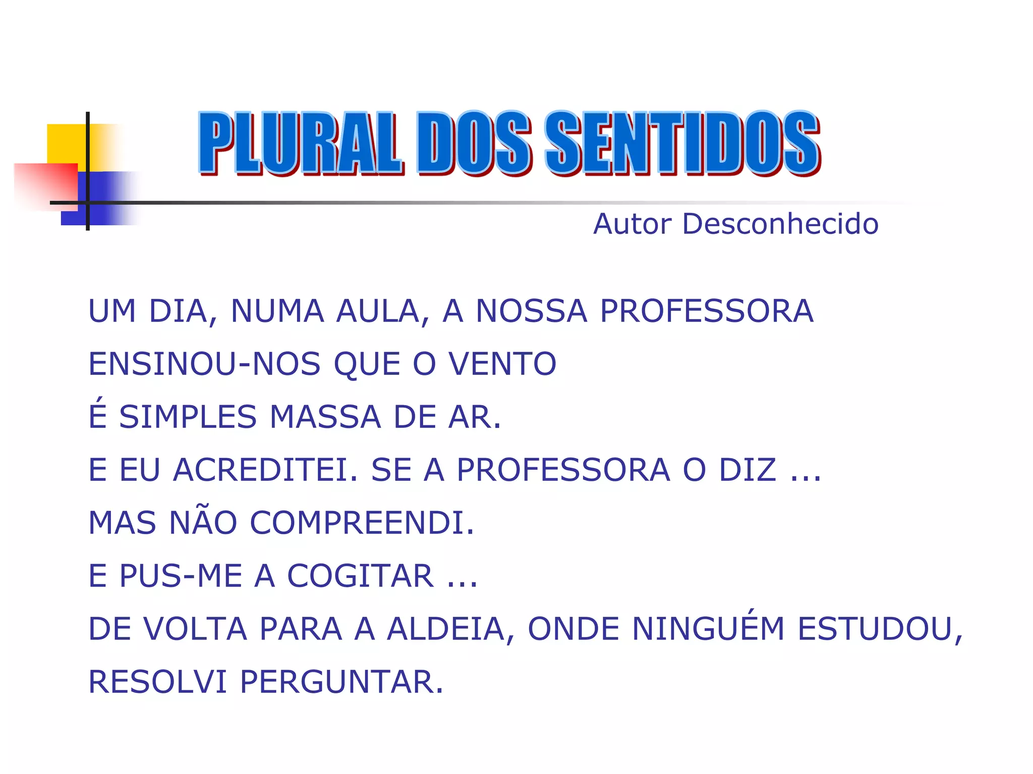 Autor Desconhecido


UM DIA, NUMA AULA, A NOSSA PROFESSORA
ENSINOU-NOS QUE O VENTO
É SIMPLES MASSA DE AR.
E EU ACREDITEI. SE A PROFESSORA O DIZ ...
MAS NÃO COMPREENDI.
E PUS-ME A COGITAR ...
DE VOLTA PARA A ALDEIA, ONDE NINGUÉM ESTUDOU,
RESOLVI PERGUNTAR.
 