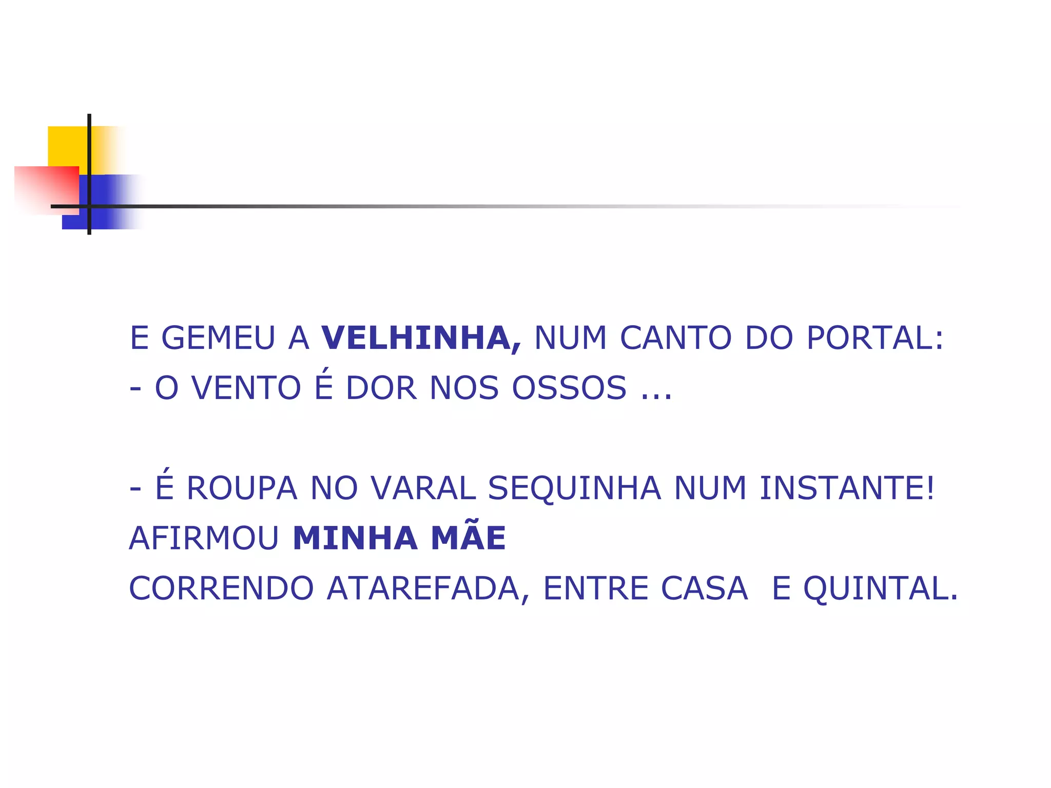 E GEMEU A VELHINHA, NUM CANTO DO PORTAL:
- O VENTO É DOR NOS OSSOS ...


- É ROUPA NO VARAL SEQUINHA NUM INSTANTE!
AFIRMOU MINHA MÃE
CORRENDO ATAREFADA, ENTRE CASA E QUINTAL.
 