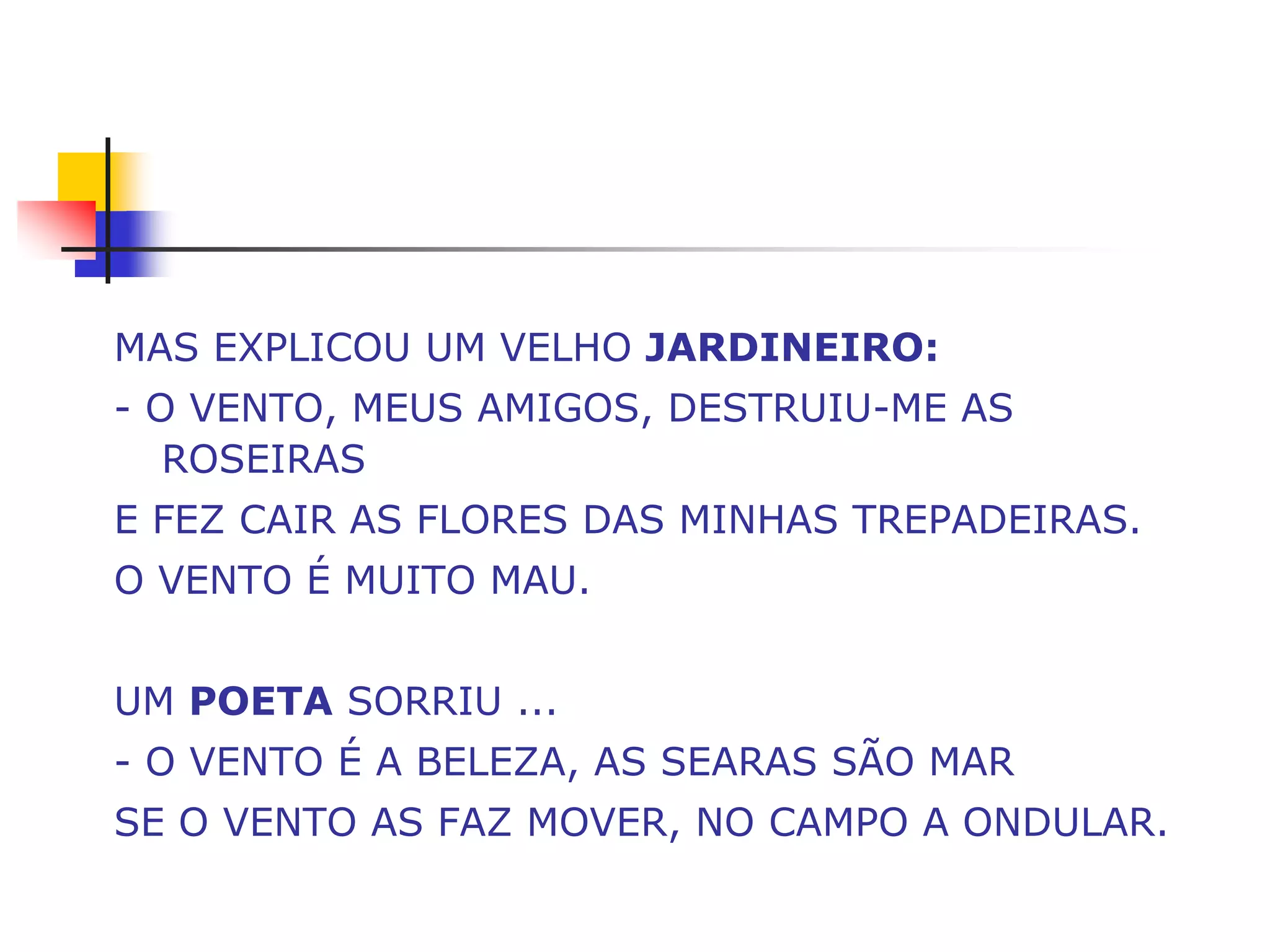 MAS EXPLICOU UM VELHO JARDINEIRO:
- O VENTO, MEUS AMIGOS, DESTRUIU-ME AS
   ROSEIRAS
E FEZ CAIR AS FLORES DAS MINHAS TREPADEIRAS.
O VENTO É MUITO MAU.


UM POETA SORRIU ...
- O VENTO É A BELEZA, AS SEARAS SÃO MAR
SE O VENTO AS FAZ MOVER, NO CAMPO A ONDULAR.
 