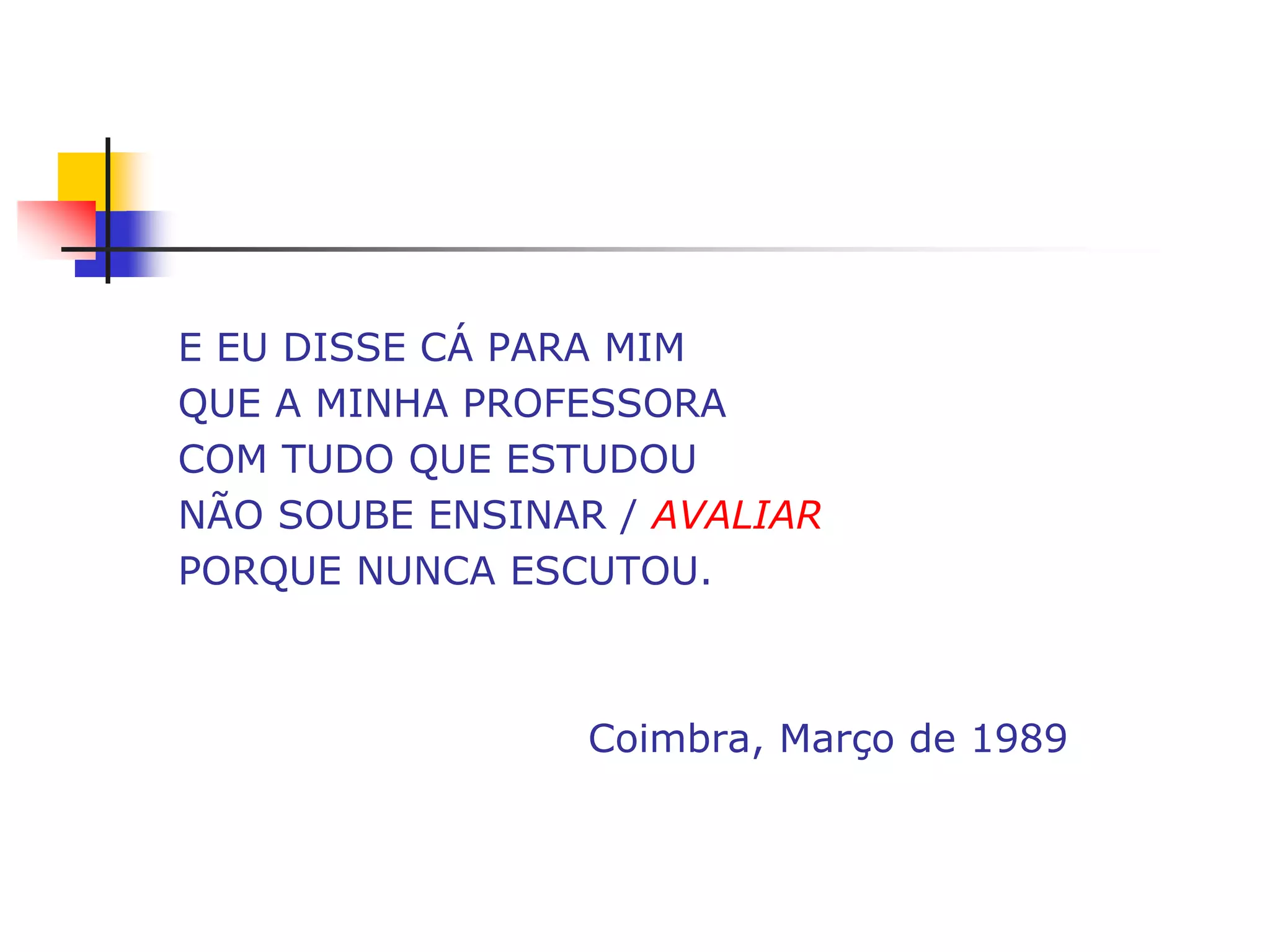 E EU DISSE CÁ PARA MIM
QUE A MINHA PROFESSORA
COM TUDO QUE ESTUDOU
NÃO SOUBE ENSINAR / AVALIAR
PORQUE NUNCA ESCUTOU.



                 Coimbra, Março de 1989
 
