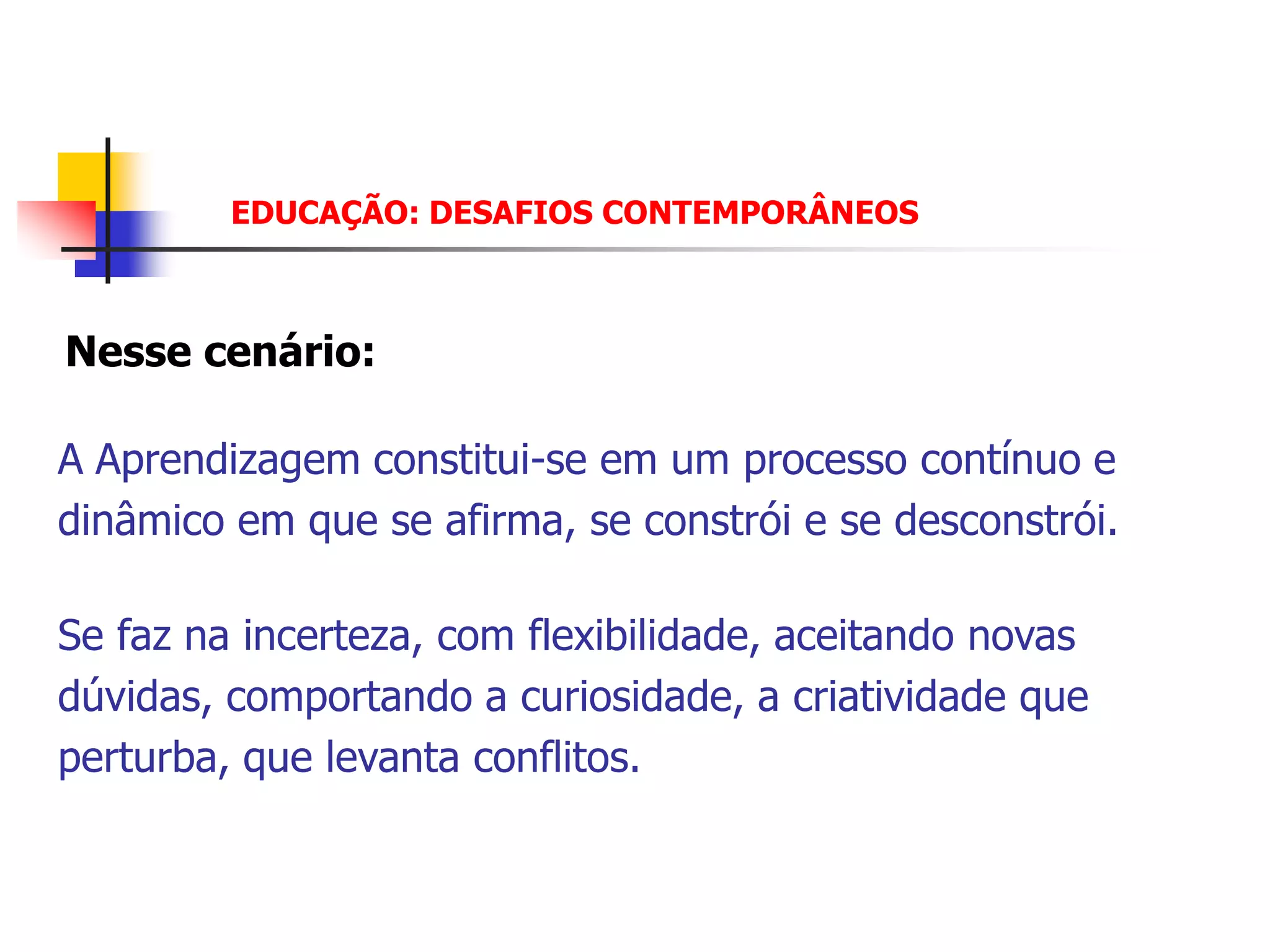 EDUCAÇÃO: DESAFIOS CONTEMPORÂNEOS



Nesse cenário:

A Aprendizagem constitui-se em um processo contínuo e
dinâmico em que se afirma, se constrói e se desconstrói.

Se faz na incerteza, com flexibilidade, aceitando novas
dúvidas, comportando a curiosidade, a criatividade que
perturba, que levanta conflitos.
 