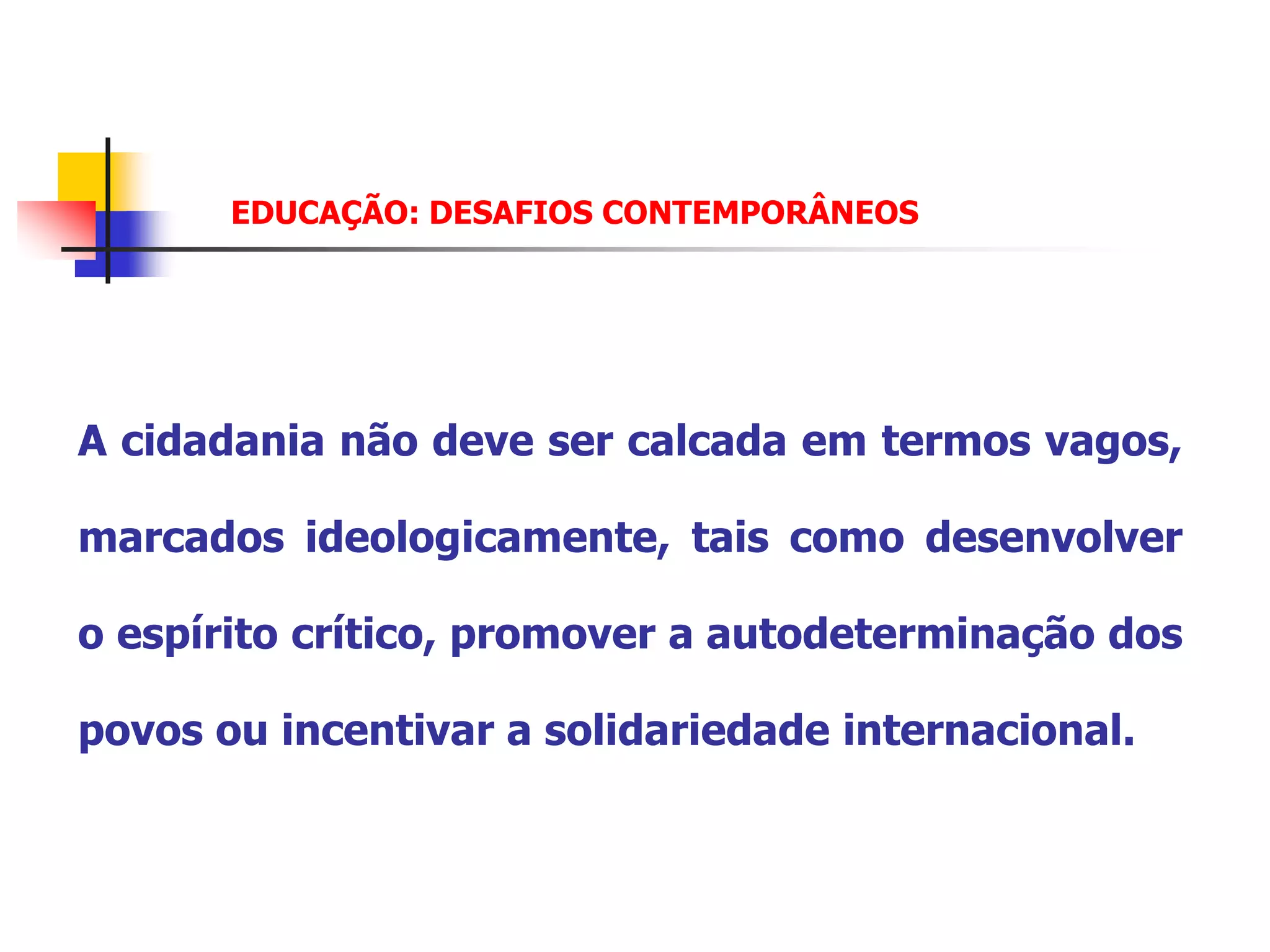 EDUCAÇÃO: DESAFIOS CONTEMPORÂNEOS




A cidadania não deve ser calcada em termos vagos,

marcados ideologicamente, tais como desenvolver

o espírito crítico, promover a autodeterminação dos

povos ou incentivar a solidariedade internacional.
 