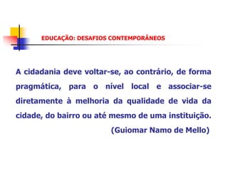 EDUCAÇÃO: DESAFIOS CONTEMPORÂNEOS




A cidadania deve voltar-se, ao contrário, de forma
pragmática, para o nível local e associar-se
diretamente à melhoria da qualidade de vida da
cidade, do bairro ou até mesmo de uma instituição.
                        (Guiomar Namo de Mello)
 