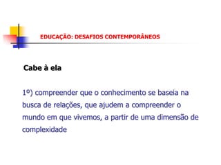 EDUCAÇÃO: DESAFIOS CONTEMPORÂNEOS




Cabe à ela


1º) compreender que o conhecimento se baseia na
busca de relações, que ajudem a compreender o
mundo em que vivemos, a partir de uma dimensão de
complexidade
 