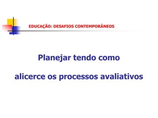 EDUCAÇÃO: DESAFIOS CONTEMPORÂNEOS




      Planejar tendo como

alicerce os processos avaliativos
 