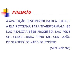 AVALIAÇÃO

A AVALIAÇÃO DEVE PARTIR DA REALIDADE E
A ELA RETORNAR PARA TRANSFORMÁ-LA. SE
NÃO REALIZAR ESSE PROCESSO, NÃO PODE
SER CONSIDERADA COMO TAL. SUA RAZÃO
DE SER TERÁ DEIXADO DE EXISTIR

                          (Silza Valente)
 