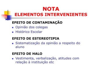 NOTA
 ELEMENTOS INTERVENIENTES
EFEITO DE CONTAMINAÇÃO
 Opinião dos colegas

 Histórico Escolar


EFEITO DE ESTEREOTIPIA
 Sistematização da opinião a respeito do

  aluno

EFEITO DE HALO
 Vestimenta, verbalização, atitudes com

  relação à instituição etc
 