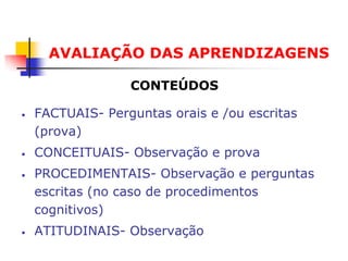 AVALIAÇÃO DAS APRENDIZAGENS

                  CONTEÚDOS

•   FACTUAIS- Perguntas orais e /ou escritas
    (prova)
•   CONCEITUAIS- Observação e prova
•   PROCEDIMENTAIS- Observação e perguntas
    escritas (no caso de procedimentos
    cognitivos)
•   ATITUDINAIS- Observação
 