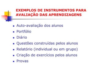 EXEMPLOS DE INSTRUMENTOS PARA
    AVALIAÇÃO DAS APRENDIZAGENS


   Auto-avaliação dos alunos
   Portfólio
   Diário
   Questões construídas pelos alunos
   Relatório (individual ou em grupo)
   Criação de exercícios pelos alunos
   Provas
 