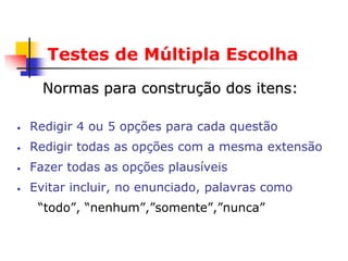 Testes de Múltipla Escolha
      Normas para construção dos itens:

•   Redigir 4 ou 5 opções para cada questão
•   Redigir todas as opções com a mesma extensão
•   Fazer todas as opções plausíveis
•   Evitar incluir, no enunciado, palavras como
     “todo”, “nenhum”,”somente”,”nunca”
 