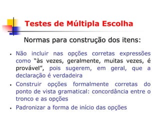 Testes de Múltipla Escolha

      Normas para construção dos itens:
•   Não incluir nas opções corretas expressões
    como “às vezes, geralmente, muitas vezes, é
    provável”, pois sugerem, em geral, que a
    declaração é verdadeira
•   Construir opções formalmente corretas do
    ponto de vista gramatical: concordância entre o
    tronco e as opções
•   Padronizar a forma de início das opções
 