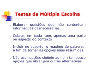 Testes de Múltipla Escolha

   Elaborar questões que não contenham
    informações desnecessárias

   Cobrar, em cada item, apenas uma parte
    ou aspecto do contexto

   Incluir no suporte, o máximo de palavras,
    a fim de tornar as opções mais resumidas

   Não usar opções sinônimas nem tampouco
    opções que abranjam outras alternativas
 