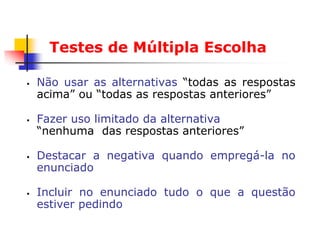 Testes de Múltipla Escolha

   Não usar as alternativas “todas as respostas
    acima” ou “todas as respostas anteriores”

   Fazer uso limitado da alternativa
    “nenhuma das respostas anteriores”

   Destacar a negativa quando empregá-la no
    enunciado

   Incluir no enunciado tudo o que a questão
    estiver pedindo
 