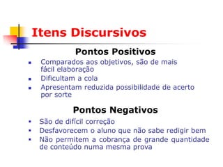 Itens Discursivos
              Pontos Positivos
    Comparados aos objetivos, são de mais
     fácil elaboração
    Dificultam a cola
    Apresentam reduzida possibilidade de acerto
     por sorte

             Pontos Negativos
    São de difícil correção
    Desfavorecem o aluno que não sabe redigir bem
    Não permitem a cobrança de grande quantidade
     de conteúdo numa mesma prova
 