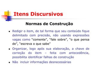 Itens Discursivos
            Normas de Construção
   Redigir o item, de tal forma que seu conteúdo fique
    delimitado com precisão, não usando expressões
    vagas como “comente”, “fale sobre”, “o que pensa
    de”, “escreva o que sabe”
   Organizar, logo após sua elaboração, a chave de
    correção do item – feita com antecedência,
    possibilita identificar falhas de construção
   Não incluir informações desnecessárias
 