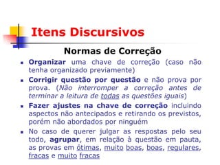 Itens Discursivos
              Normas de Correção
   Organizar uma chave de correção (caso não
    tenha organizado previamente)
   Corrigir questão por questão e não prova por
    prova. (Não interromper a correção antes de
    terminar a leitura de todas as questões iguais)
   Fazer ajustes na chave de correção incluindo
    aspectos não antecipados e retirando os previstos,
    porém não abordados por ninguém
   No caso de querer julgar as respostas pelo seu
    todo, agrupar, em relação à questão em pauta,
    as provas em ótimas, muito boas, boas, regulares,
    fracas e muito fracas
 