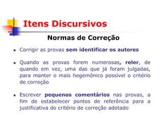 Itens Discursivos
              Normas de Correção
   Corrigir as provas sem identificar os autores

   Quando as provas forem numerosas, reler, de
    quando em vez, uma das que já foram julgadas,
    para manter o mais hegemônico possível o critério
    de correção

   Escrever pequenos comentários nas provas, a
    fim de estabelecer pontos de referência para a
    justificativa do critério de correção adotado
 