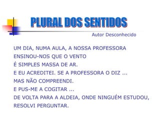 Autor Desconhecido


UM DIA, NUMA AULA, A NOSSA PROFESSORA
ENSINOU-NOS QUE O VENTO
É SIMPLES MASSA DE AR.
E EU ACREDITEI. SE A PROFESSORA O DIZ ...
MAS NÃO COMPREENDI.
E PUS-ME A COGITAR ...
DE VOLTA PARA A ALDEIA, ONDE NINGUÉM ESTUDOU,
RESOLVI PERGUNTAR.
 