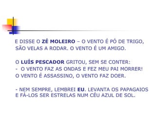E DISSE O ZÉ MOLEIRO – O VENTO É PÓ DE TRIGO,
SÃO VELAS A RODAR. O VENTO É UM AMIGO.

O LUÍS PESCADOR GRITOU, SEM SE CONTER:
- O VENTO FAZ AS ONDAS E FEZ MEU PAI MORRER!
O VENTO É ASSASSINO, O VENTO FAZ DOER.

- NEM SEMPRE, LEMBREI EU. LEVANTA OS PAPAGAIOS
E FÁ-LOS SER ESTRELAS NUM CÉU AZUL DE SOL.
 