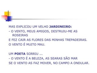 MAS EXPLICOU UM VELHO JARDINEIRO:
- O VENTO, MEUS AMIGOS, DESTRUIU-ME AS
   ROSEIRAS
E FEZ CAIR AS FLORES DAS MINHAS TREPADEIRAS.
O VENTO É MUITO MAU.


UM POETA SORRIU ...
- O VENTO É A BELEZA, AS SEARAS SÃO MAR
SE O VENTO AS FAZ MOVER, NO CAMPO A ONDULAR.
 
