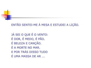 ENTÃO SENTEI-ME À MESA E ESTUDEI A LIÇÃO.


JÁ SEI O QUE É O VENTO:
É DOR, É MEDO, É PÃO.
É BELEZA E CANÇÃO.
É A MORTE NO MAR.
E POR TRÁS DISSO TUDO
É UMA MASSA DE AR ...
 