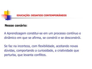EDUCAÇÃO: DESAFIOS CONTEMPORÂNEOS



Nesse cenário:

A Aprendizagem constitui-se em um processo contínuo e
dinâmico em que se afirma, se constrói e se desconstrói.

Se faz na incerteza, com flexibilidade, aceitando novas
dúvidas, comportando a curiosidade, a criatividade que
perturba, que levanta conflitos.
 