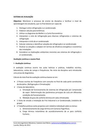  

SISTEMA DE AVALIAÇÃO  

Objectivo:  Monitorar  o  processo  de  ensino  da  disciplina  e  Verificar  o  nível  de 
aprendizagem do estudante, que no final deverá ser capaz de: 

        1.   Distinguir entre refrigeração e ar condicionado 
        2.   Elaborar cálculos psicrométricos  
        3.   Utilizar os diagramas de Mollier e a Carta Psicrométrica 
        4.   Interpretar  o  ciclo  de  refrigeração  para  diversos  refrigerantes  e  sistemas  de 
             refrigeração 
        5.   Interpretar o ciclo do ar condicionado 
        6.   Calcular sistemas e identificar soluções de refrigeração e ar condicionado 
        7.   Analisar as soluções a adoptar em termos de eficiência energética e económica 
             das instalações 
        8.   Considerar as implicações ambientais inerentes aos sistemas de refrigeração e 
             ar condicionado. 

Avaliação contínua e exame final.  

I ‐ Avaliação contínua 

A  avaliação  contínua  ocorre  nas  aulas  teóricas  e  práticas,  trabalhos  escritos, 
laboratórios,  visitas  de  campo  e  frequências.  No  início  da  disciplina  será  introduzida 
uma prova de diagnóstico. 

Cálculo da nota final da avaliação continua baseia‐se em: 

    •   2 Provas escritas de Frequência com consulta no final de cada parte constituinte 
        da disciplina. (Refrigeração e Climatização) 
    •   2 Aulas de laboratório,  
            a. Simulação de funcionamento de sistemas de refrigeração por compressão 
                de vapor. Determinação dos parâmetros principais do ciclo em diferentes 
                condições de funcionamento. 
            b. Medição do grau de conforto térmico em salas climatizadas 
    •   1 Visita de estudo a instalação de Frio Industrial e ar Condicionado, (relatório de 
        grupo) 
    •   2 Trabalhos práticos (ante‐projectos com relatório individual) sobre os temas: 
            a. Dimensionamento da carga térmica em Camaras frigoríficas; 
            b. Carga  térmica  instantânea  de  acondicionamento  de  ar  para  conforto 
                humano. 


 
Curso de engenharia Mecânica, Caetano José Maria, caetanomaria2000@yahoo.com.br , 
Luanda, Março de 2013 
 
 