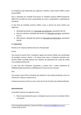 As  Frequências  são  elaboradas  por  objectivos,  valendo  a  parte  teórica  (40%)  e  parte 
pratica (60%).  

Para  a  atribuição  do  resultado  final  pesam  os  Trabalhos  práticos  (40%)+Frequências 
(60%).Tem‐se ainda em conta a participação nas aulas, a assiduidade e a dedicação do 
estudante. 

A  nota  final  da  avaliação  continua  reflete  o  grau  e  alcance  do  aluno  relativo  aos 
objectivos. 

    •      Satisfação dos pontos 1,2,3 Aprovado com Suficiente, equivalente (10‐13) 
    •      Além de suficiente, satisfação dos pontos 4,5 Aprovado com Bom, equivalente 
           (14‐17) 
    •      Além de bom, satisfação dos pontos 6,7 Aprovado com Muito Bom, equivalente 
           (18‐20) 

II ‐ Exame final 

Realiza‐se em 3 épocas: Normal, Recurso e Recuperação. 

Escrito 

Tem acesso ao exame final, o estudante regular que tenham obtido uma classificação 
da  avaliação  continua  inferior  a  10  valores  bem  como  o  estudante  voluntário  que 
tenham  obtido  resultado  positivo  nos  relatórios  de  Laboratório  (2),  visitas  de  campo 
(1) e trabalhos práticos (2). 

A  nota  final  dos  estudantes  submetidos  a  exame  será  a  media  ponderada  de 
(40%)XAvaliação das praticas e (60%)XExame final escrito com consulta. 

Oral 

Tem acesso a prova Oral o estudante que obtenha a nota média ponderada, entre um 
mínimo de 7 valores e máximo de 12. 

A dispensa da prova oral faz‐se com a nota mínima de 13 valores de média ponderada.  

 

Aproveitamento: 

O estudante reprova nos seguintes casos: 

    •      Falta de aproveitamento apos a realização da prova oral com resultado inferior 
           a 10 valores. 


 
Curso de engenharia Mecânica, Caetano José Maria, caetanomaria2000@yahoo.com.br , 
Luanda, Março de 2013 
 
 