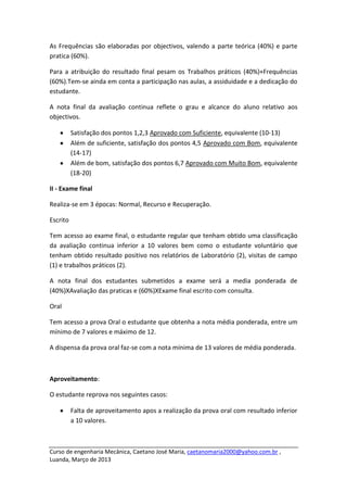 As Frequências são elaboradas por objectivos, valendo a parte teórica (40%) e parte
pratica (60%).

Para a atribuição do resultado final pesam os Trabalhos práticos (40%)+Frequências
(60%).Tem-se ainda em conta a participação nas aulas, a assiduidade e a dedicação do
estudante.

A nota final da avaliação continua reflete o grau e alcance do aluno relativo aos
objectivos.

          Satisfação dos pontos 1,2,3 Aprovado com Suficiente, equivalente (10-13)
          Além de suficiente, satisfação dos pontos 4,5 Aprovado com Bom, equivalente
          (14-17)
          Além de bom, satisfação dos pontos 6,7 Aprovado com Muito Bom, equivalente
          (18-20)

II - Exame final

Realiza-se em 3 épocas: Normal, Recurso e Recuperação.

Escrito

Tem acesso ao exame final, o estudante regular que tenham obtido uma classificação
da avaliação continua inferior a 10 valores bem como o estudante voluntário que
tenham obtido resultado positivo nos relatórios de Laboratório (2), visitas de campo
(1) e trabalhos práticos (2).

A nota final dos estudantes submetidos a exame será a media ponderada de
(40%)XAvaliação das praticas e (60%)XExame final escrito com consulta.

Oral

Tem acesso a prova Oral o estudante que obtenha a nota média ponderada, entre um
mínimo de 7 valores e máximo de 12.

A dispensa da prova oral faz-se com a nota mínima de 13 valores de média ponderada.



Aproveitamento:

O estudante reprova nos seguintes casos:

          Falta de aproveitamento apos a realização da prova oral com resultado inferior
          a 10 valores.



Curso de engenharia Mecânica, Caetano José Maria, caetanomaria2000@yahoo.com.br ,
Luanda, Março de 2013
 