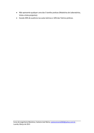 Não apresente qualquer uma das 5 tarefas praticas (Relatórios de Laboratórios,
       Visita e Ante-projectos).
       Exceda 30% de ausência nas aulas teóricas e 10% das Teórico-práticas.




Curso de engenharia Mecânica, Caetano José Maria, caetanomaria2000@yahoo.com.br ,
Luanda, Março de 2013
 