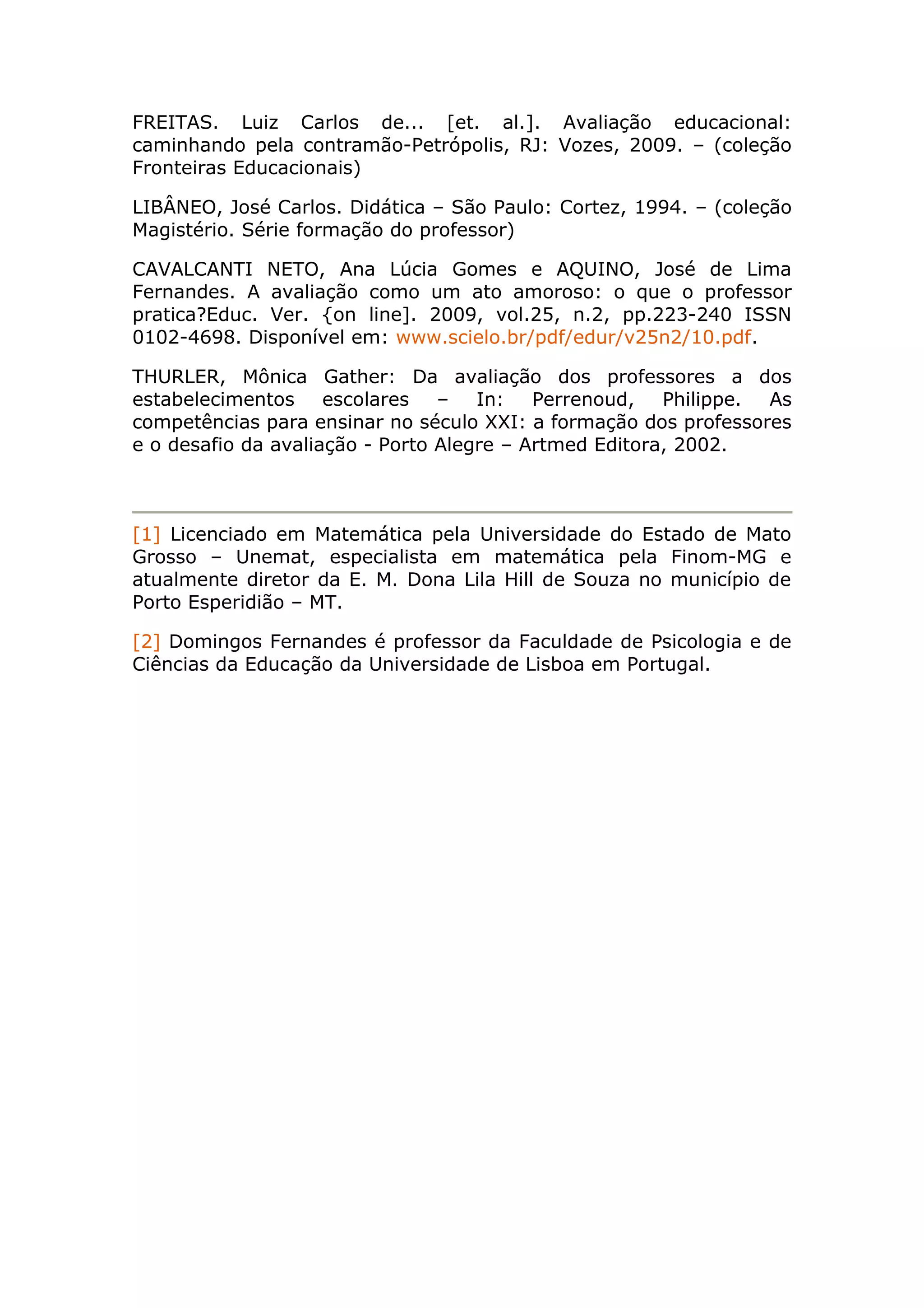 FREITAS. Luiz Carlos de... [et. al.]. Avaliação educacional:
caminhando pela contramão-Petrópolis, RJ: Vozes, 2009. – (coleção
Fronteiras Educacionais)
LIBÂNEO, José Carlos. Didática – São Paulo: Cortez, 1994. – (coleção
Magistério. Série formação do professor)
CAVALCANTI NETO, Ana Lúcia Gomes e AQUINO, José de Lima
Fernandes. A avaliação como um ato amoroso: o que o professor
pratica?Educ. Ver. {on line]. 2009, vol.25, n.2, pp.223-240 ISSN
0102-4698. Disponível em: www.scielo.br/pdf/edur/v25n2/10.pdf.
THURLER, Mônica Gather: Da avaliação dos professores a dos
estabelecimentos escolares – In: Perrenoud, Philippe. As
competências para ensinar no século XXI: a formação dos professores
e o desafio da avaliação - Porto Alegre – Artmed Editora, 2002.
[1] Licenciado em Matemática pela Universidade do Estado de Mato
Grosso – Unemat, especialista em matemática pela Finom-MG e
atualmente diretor da E. M. Dona Lila Hill de Souza no município de
Porto Esperidião – MT.
[2] Domingos Fernandes é professor da Faculdade de Psicologia e de
Ciências da Educação da Universidade de Lisboa em Portugal.
 