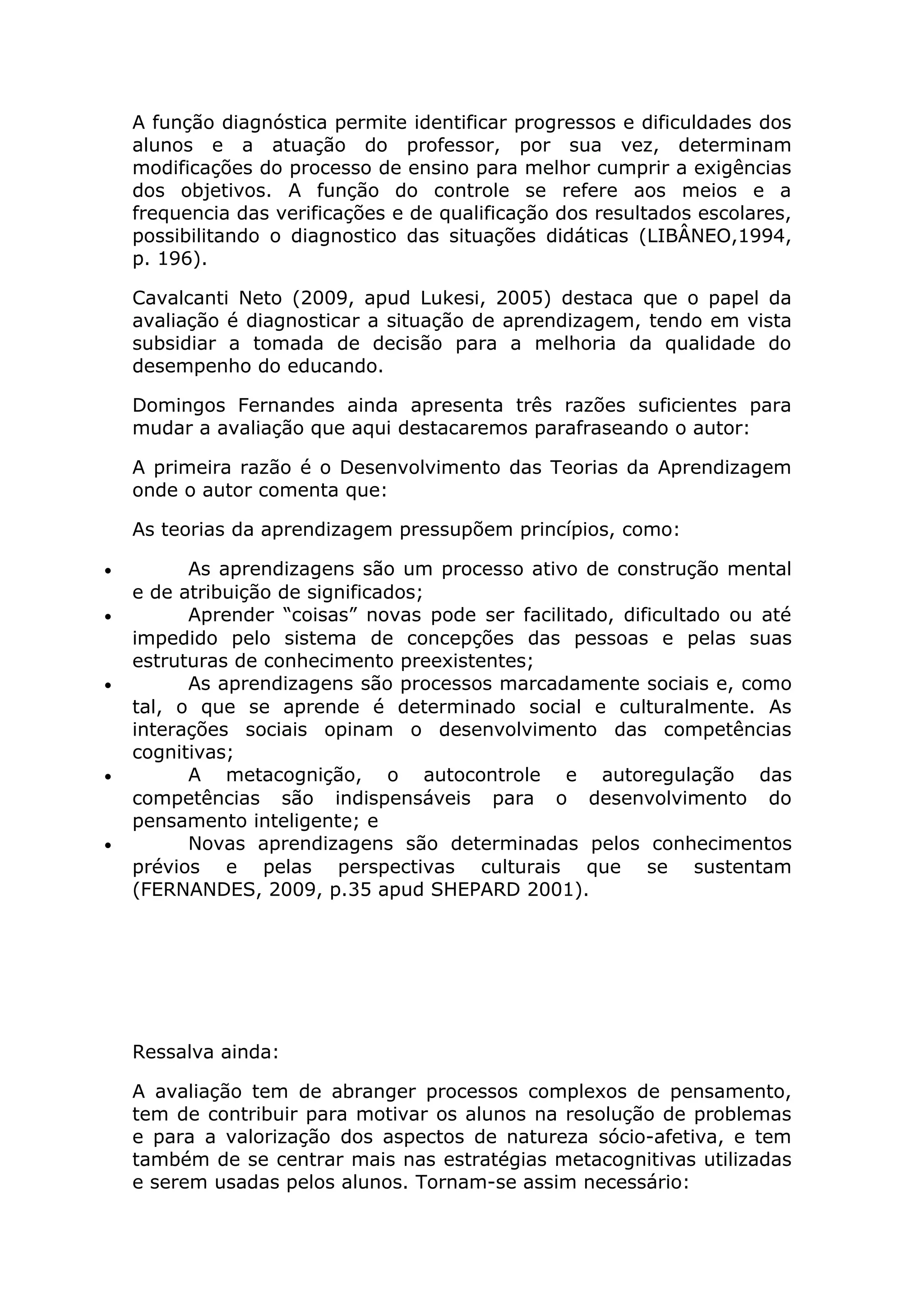 A função diagnóstica permite identificar progressos e dificuldades dos
alunos e a atuação do professor, por sua vez, determinam
modificações do processo de ensino para melhor cumprir a exigências
dos objetivos. A função do controle se refere aos meios e a
frequencia das verificações e de qualificação dos resultados escolares,
possibilitando o diagnostico das situações didáticas (LIBÂNEO,1994,
p. 196).
Cavalcanti Neto (2009, apud Lukesi, 2005) destaca que o papel da
avaliação é diagnosticar a situação de aprendizagem, tendo em vista
subsidiar a tomada de decisão para a melhoria da qualidade do
desempenho do educando.
Domingos Fernandes ainda apresenta três razões suficientes para
mudar a avaliação que aqui destacaremos parafraseando o autor:
A primeira razão é o Desenvolvimento das Teorias da Aprendizagem
onde o autor comenta que:
As teorias da aprendizagem pressupõem princípios, como:
• As aprendizagens são um processo ativo de construção mental
e de atribuição de significados;
• Aprender “coisas” novas pode ser facilitado, dificultado ou até
impedido pelo sistema de concepções das pessoas e pelas suas
estruturas de conhecimento preexistentes;
• As aprendizagens são processos marcadamente sociais e, como
tal, o que se aprende é determinado social e culturalmente. As
interações sociais opinam o desenvolvimento das competências
cognitivas;
• A metacognição, o autocontrole e autoregulação das
competências são indispensáveis para o desenvolvimento do
pensamento inteligente; e
• Novas aprendizagens são determinadas pelos conhecimentos
prévios e pelas perspectivas culturais que se sustentam
(FERNANDES, 2009, p.35 apud SHEPARD 2001).
Ressalva ainda:
A avaliação tem de abranger processos complexos de pensamento,
tem de contribuir para motivar os alunos na resolução de problemas
e para a valorização dos aspectos de natureza sócio-afetiva, e tem
também de se centrar mais nas estratégias metacognitivas utilizadas
e serem usadas pelos alunos. Tornam-se assim necessário:
 