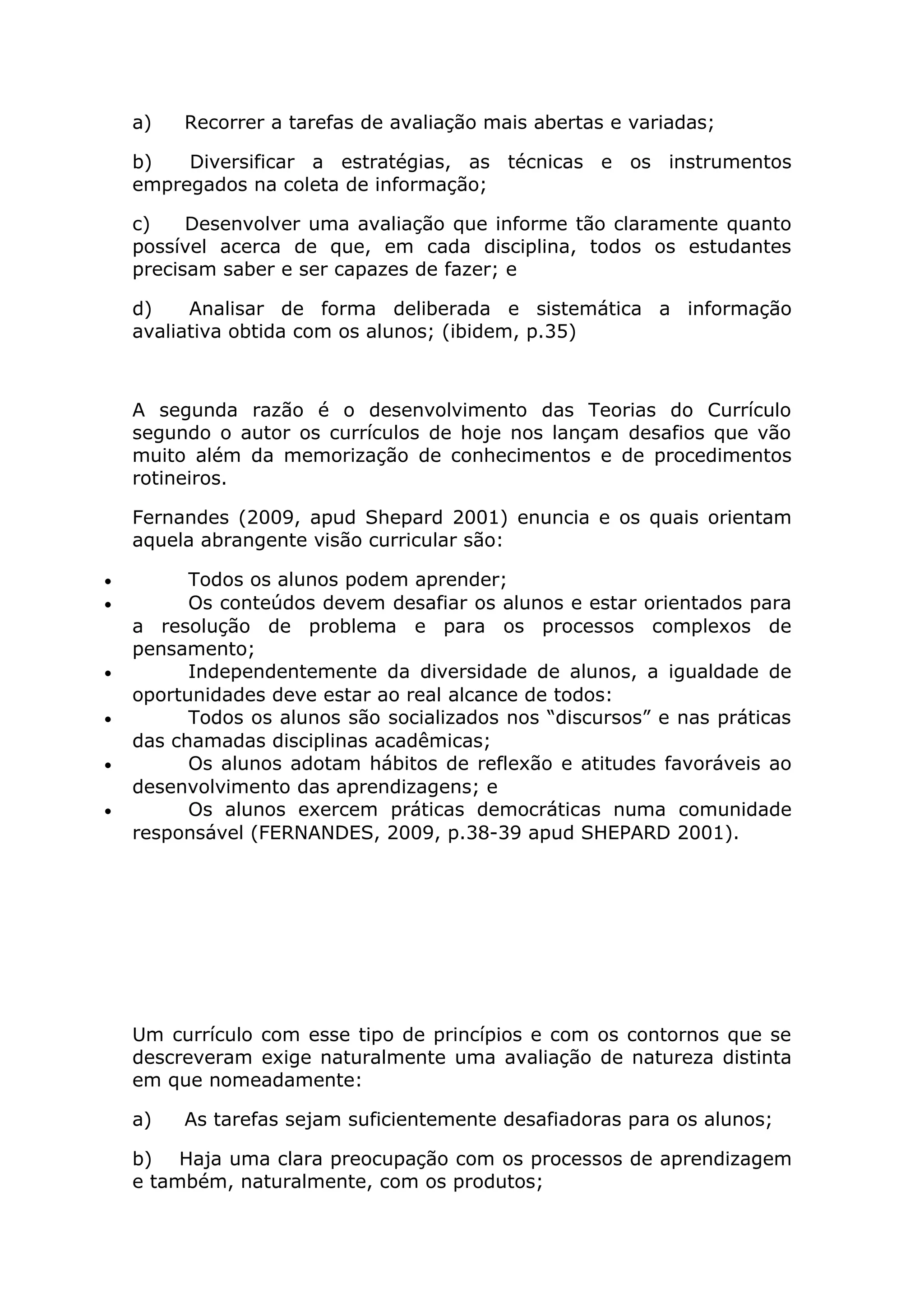 a) Recorrer a tarefas de avaliação mais abertas e variadas;
b) Diversificar a estratégias, as técnicas e os instrumentos
empregados na coleta de informação;
c) Desenvolver uma avaliação que informe tão claramente quanto
possível acerca de que, em cada disciplina, todos os estudantes
precisam saber e ser capazes de fazer; e
d) Analisar de forma deliberada e sistemática a informação
avaliativa obtida com os alunos; (ibidem, p.35)
A segunda razão é o desenvolvimento das Teorias do Currículo
segundo o autor os currículos de hoje nos lançam desafios que vão
muito além da memorização de conhecimentos e de procedimentos
rotineiros.
Fernandes (2009, apud Shepard 2001) enuncia e os quais orientam
aquela abrangente visão curricular são:
• Todos os alunos podem aprender;
• Os conteúdos devem desafiar os alunos e estar orientados para
a resolução de problema e para os processos complexos de
pensamento;
• Independentemente da diversidade de alunos, a igualdade de
oportunidades deve estar ao real alcance de todos:
• Todos os alunos são socializados nos “discursos” e nas práticas
das chamadas disciplinas acadêmicas;
• Os alunos adotam hábitos de reflexão e atitudes favoráveis ao
desenvolvimento das aprendizagens; e
• Os alunos exercem práticas democráticas numa comunidade
responsável (FERNANDES, 2009, p.38-39 apud SHEPARD 2001).
Um currículo com esse tipo de princípios e com os contornos que se
descreveram exige naturalmente uma avaliação de natureza distinta
em que nomeadamente:
a) As tarefas sejam suficientemente desafiadoras para os alunos;
b) Haja uma clara preocupação com os processos de aprendizagem
e também, naturalmente, com os produtos;
 