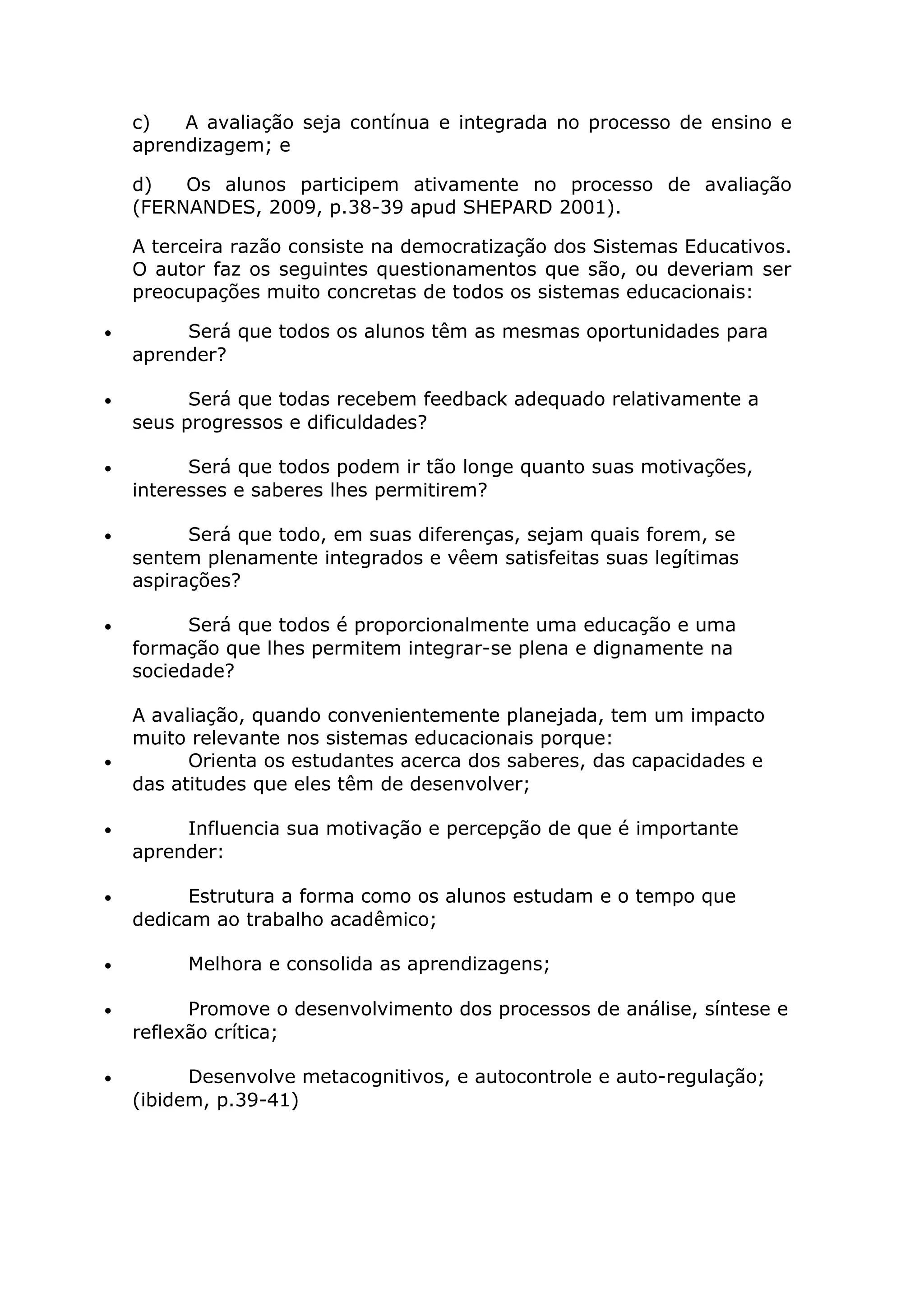 c) A avaliação seja contínua e integrada no processo de ensino e
aprendizagem; e
d) Os alunos participem ativamente no processo de avaliação
(FERNANDES, 2009, p.38-39 apud SHEPARD 2001).
A terceira razão consiste na democratização dos Sistemas Educativos.
O autor faz os seguintes questionamentos que são, ou deveriam ser
preocupações muito concretas de todos os sistemas educacionais:
• Será que todos os alunos têm as mesmas oportunidades para
aprender?
• Será que todas recebem feedback adequado relativamente a
seus progressos e dificuldades?
• Será que todos podem ir tão longe quanto suas motivações,
interesses e saberes lhes permitirem?
• Será que todo, em suas diferenças, sejam quais forem, se
sentem plenamente integrados e vêem satisfeitas suas legítimas
aspirações?
• Será que todos é proporcionalmente uma educação e uma
formação que lhes permitem integrar-se plena e dignamente na
sociedade?
A avaliação, quando convenientemente planejada, tem um impacto
muito relevante nos sistemas educacionais porque:
• Orienta os estudantes acerca dos saberes, das capacidades e
das atitudes que eles têm de desenvolver;
• Influencia sua motivação e percepção de que é importante
aprender:
• Estrutura a forma como os alunos estudam e o tempo que
dedicam ao trabalho acadêmico;
• Melhora e consolida as aprendizagens;
• Promove o desenvolvimento dos processos de análise, síntese e
reflexão crítica;
• Desenvolve metacognitivos, e autocontrole e auto-regulação;
(ibidem, p.39-41)
 