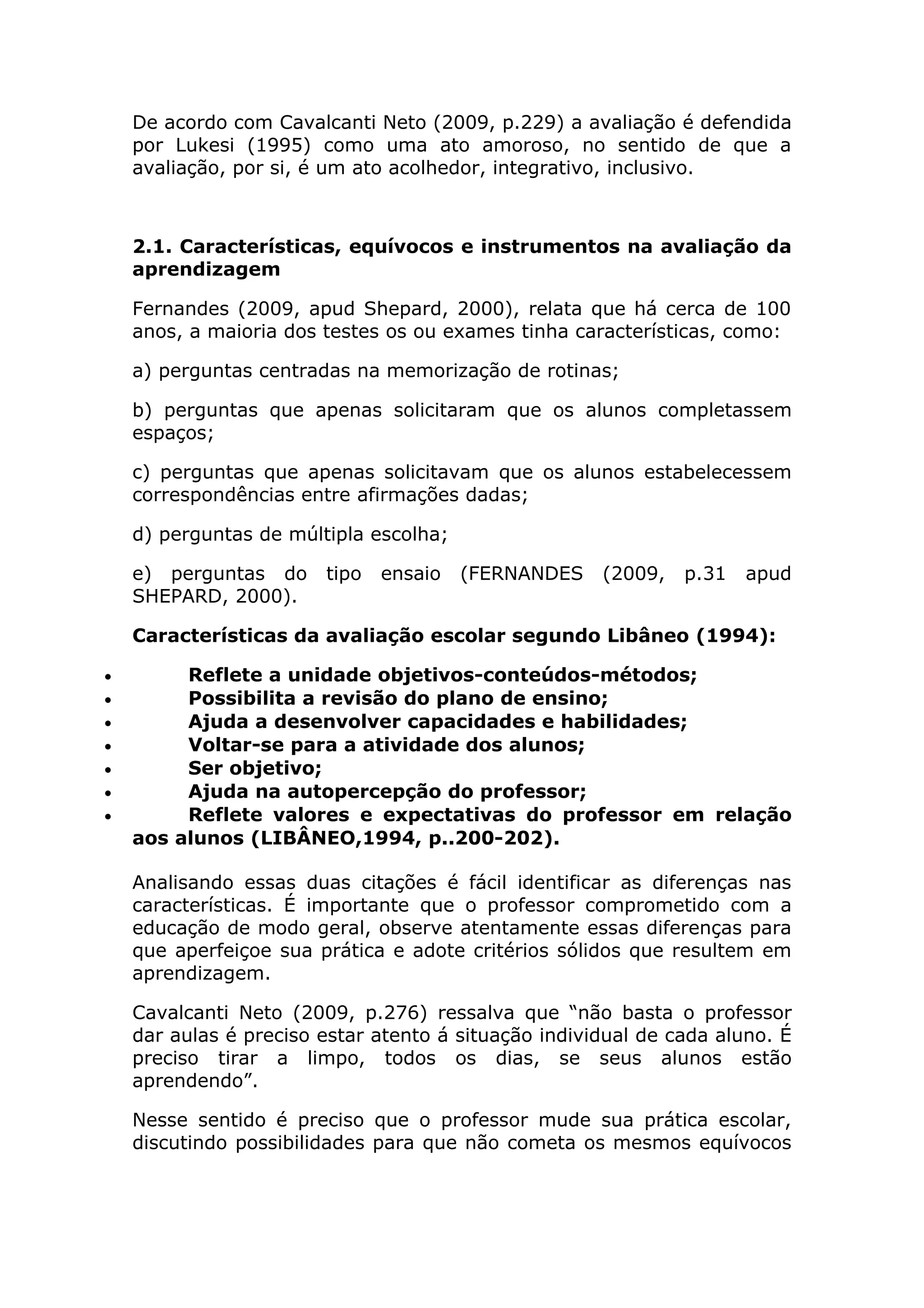 De acordo com Cavalcanti Neto (2009, p.229) a avaliação é defendida
por Lukesi (1995) como uma ato amoroso, no sentido de que a
avaliação, por si, é um ato acolhedor, integrativo, inclusivo.
2.1. Características, equívocos e instrumentos na avaliação da
aprendizagem
Fernandes (2009, apud Shepard, 2000), relata que há cerca de 100
anos, a maioria dos testes os ou exames tinha características, como:
a) perguntas centradas na memorização de rotinas;
b) perguntas que apenas solicitaram que os alunos completassem
espaços;
c) perguntas que apenas solicitavam que os alunos estabelecessem
correspondências entre afirmações dadas;
d) perguntas de múltipla escolha;
e) perguntas do tipo ensaio (FERNANDES (2009, p.31 apud
SHEPARD, 2000).
Características da avaliação escolar segundo Libâneo (1994):
• Reflete a unidade objetivos-conteúdos-métodos;
• Possibilita a revisão do plano de ensino;
• Ajuda a desenvolver capacidades e habilidades;
• Voltar-se para a atividade dos alunos;
• Ser objetivo;
• Ajuda na autopercepção do professor;
• Reflete valores e expectativas do professor em relação
aos alunos (LIBÂNEO,1994, p..200-202).
Analisando essas duas citações é fácil identificar as diferenças nas
características. É importante que o professor comprometido com a
educação de modo geral, observe atentamente essas diferenças para
que aperfeiçoe sua prática e adote critérios sólidos que resultem em
aprendizagem.
Cavalcanti Neto (2009, p.276) ressalva que “não basta o professor
dar aulas é preciso estar atento á situação individual de cada aluno. É
preciso tirar a limpo, todos os dias, se seus alunos estão
aprendendo”.
Nesse sentido é preciso que o professor mude sua prática escolar,
discutindo possibilidades para que não cometa os mesmos equívocos
 