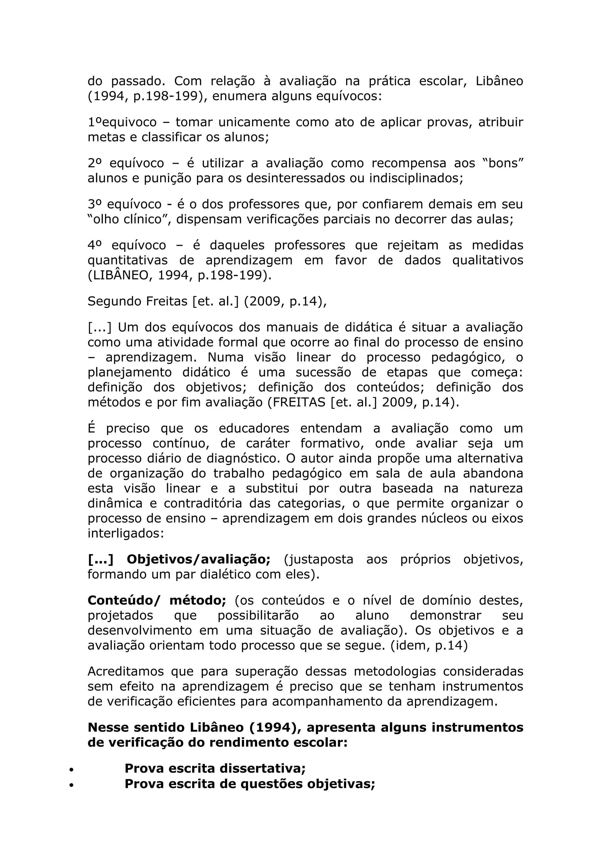 do passado. Com relação à avaliação na prática escolar, Libâneo
(1994, p.198-199), enumera alguns equívocos:
1ºequivoco – tomar unicamente como ato de aplicar provas, atribuir
metas e classificar os alunos;
2º equívoco – é utilizar a avaliação como recompensa aos “bons”
alunos e punição para os desinteressados ou indisciplinados;
3º equívoco - é o dos professores que, por confiarem demais em seu
“olho clínico”, dispensam verificações parciais no decorrer das aulas;
4º equívoco – é daqueles professores que rejeitam as medidas
quantitativas de aprendizagem em favor de dados qualitativos
(LIBÂNEO, 1994, p.198-199).
Segundo Freitas [et. al.] (2009, p.14),
[...] Um dos equívocos dos manuais de didática é situar a avaliação
como uma atividade formal que ocorre ao final do processo de ensino
– aprendizagem. Numa visão linear do processo pedagógico, o
planejamento didático é uma sucessão de etapas que começa:
definição dos objetivos; definição dos conteúdos; definição dos
métodos e por fim avaliação (FREITAS [et. al.] 2009, p.14).
É preciso que os educadores entendam a avaliação como um
processo contínuo, de caráter formativo, onde avaliar seja um
processo diário de diagnóstico. O autor ainda propõe uma alternativa
de organização do trabalho pedagógico em sala de aula abandona
esta visão linear e a substitui por outra baseada na natureza
dinâmica e contraditória das categorias, o que permite organizar o
processo de ensino – aprendizagem em dois grandes núcleos ou eixos
interligados:
[...] Objetivos/avaliação; (justaposta aos próprios objetivos,
formando um par dialético com eles).
Conteúdo/ método; (os conteúdos e o nível de domínio destes,
projetados que possibilitarão ao aluno demonstrar seu
desenvolvimento em uma situação de avaliação). Os objetivos e a
avaliação orientam todo processo que se segue. (idem, p.14)
Acreditamos que para superação dessas metodologias consideradas
sem efeito na aprendizagem é preciso que se tenham instrumentos
de verificação eficientes para acompanhamento da aprendizagem.
Nesse sentido Libâneo (1994), apresenta alguns instrumentos
de verificação do rendimento escolar:
• Prova escrita dissertativa;
• Prova escrita de questões objetivas;
 