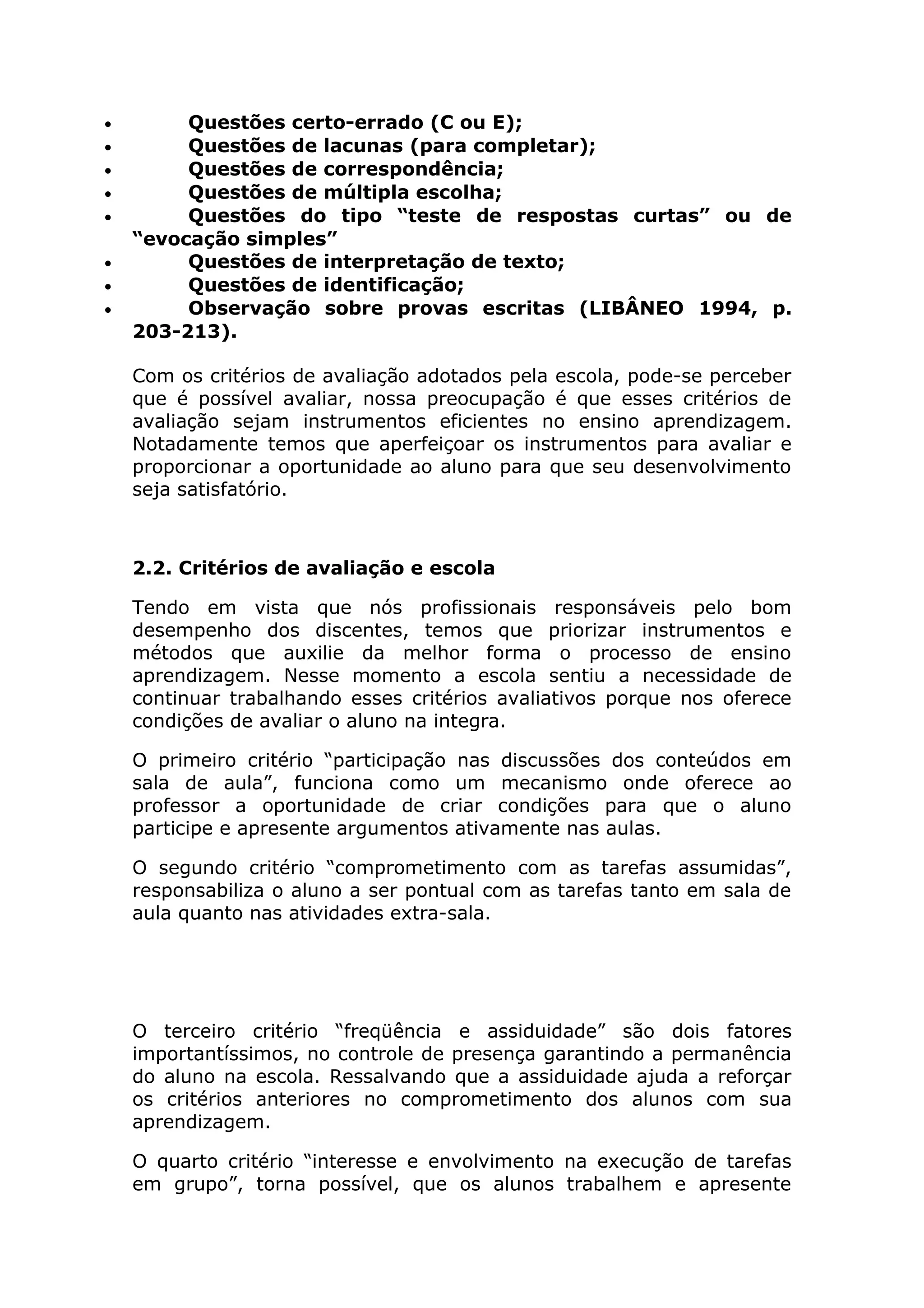 • Questões certo-errado (C ou E);
• Questões de lacunas (para completar);
• Questões de correspondência;
• Questões de múltipla escolha;
• Questões do tipo “teste de respostas curtas” ou de
“evocação simples”
• Questões de interpretação de texto;
• Questões de identificação;
• Observação sobre provas escritas (LIBÂNEO 1994, p.
203-213).
Com os critérios de avaliação adotados pela escola, pode-se perceber
que é possível avaliar, nossa preocupação é que esses critérios de
avaliação sejam instrumentos eficientes no ensino aprendizagem.
Notadamente temos que aperfeiçoar os instrumentos para avaliar e
proporcionar a oportunidade ao aluno para que seu desenvolvimento
seja satisfatório.
2.2. Critérios de avaliação e escola
Tendo em vista que nós profissionais responsáveis pelo bom
desempenho dos discentes, temos que priorizar instrumentos e
métodos que auxilie da melhor forma o processo de ensino
aprendizagem. Nesse momento a escola sentiu a necessidade de
continuar trabalhando esses critérios avaliativos porque nos oferece
condições de avaliar o aluno na integra.
O primeiro critério “participação nas discussões dos conteúdos em
sala de aula”, funciona como um mecanismo onde oferece ao
professor a oportunidade de criar condições para que o aluno
participe e apresente argumentos ativamente nas aulas.
O segundo critério “comprometimento com as tarefas assumidas”,
responsabiliza o aluno a ser pontual com as tarefas tanto em sala de
aula quanto nas atividades extra-sala.
O terceiro critério “freqüência e assiduidade” são dois fatores
importantíssimos, no controle de presença garantindo a permanência
do aluno na escola. Ressalvando que a assiduidade ajuda a reforçar
os critérios anteriores no comprometimento dos alunos com sua
aprendizagem.
O quarto critério “interesse e envolvimento na execução de tarefas
em grupo”, torna possível, que os alunos trabalhem e apresente
 